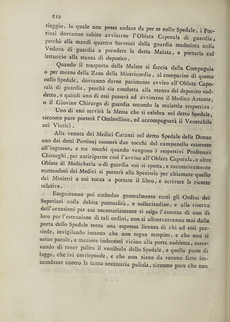 nnggio, la quale non possa andare da per se nello Spedale, i Por¬ tinai dovranno subito avvisarne l’Oblata Caporala di guardia perche ella mandi quattro Serventi della guardia medesima colla’ Vedova di guardia a prendere la detta Malata, e portarla col lettuccio alla stanza di deposito. Quando il trasporto delle Malate si faccia dalla Compagnia o per mezzo della Zana della Misericordia, al comparire di questa nello Spedale, dovranno darne parimente avviso all’Oblata Capo¬ tala di guardia, perchè sia condotta alla stanza del deposito sud¬ detto, e quindi uno di essi passerà ad avvisarne il Medico Astante, o il Giovine Chirurgo di guardia secondo la malattìa respetti va Uno di essi servirà la Messa che si celebra nel detto Spedale siccome pure porterà l’Ombrellino, ed accompagnerà il Venerabile’ nei v latici . Alla venuta dei Medici Curanti nel detto Spedale delle Donne uno dei detti Portinai suonerà due tocchi del campanello esistente a ingresso, e tre tocchi quando vengono i respettivi Professori Chirurghi,per anticiparne così l’avviso all’Oblata Caporala,e altre Oblate di Medicherìa odi guardia cui si spetta, e successivamente trattandosi dei Medici si porterà alla Spezierìa per chiamare quello dei Ministri a cui tocca a portare il libro, e scrivere le ricette relative. Eseguiranno poi ambedue generalmente tutti gli Ordini dei Superiori colla debita puntualità, e sollecitudine, e alla riserva e occasioni per cui necessariamente si esiga l’assenza di uno di o*o Per ] esecuzione di tali ordini, non si allontaneranno mai dalla porta dello Spedale senza una espressa licenza di chi ad essi pre¬ siede, invigilando intanto che non segua strepito, e che non si usino parole, e maniere indecenti vicino alla porta suddetta, osser¬ vando di tener pulito il vestibolo dello Spedale, e quella parte di ogge, che ivi corrisponde, e che non siano da veruno fatte im¬ mondezze contro la tanto necessaria pulizìa, siccome pure che non