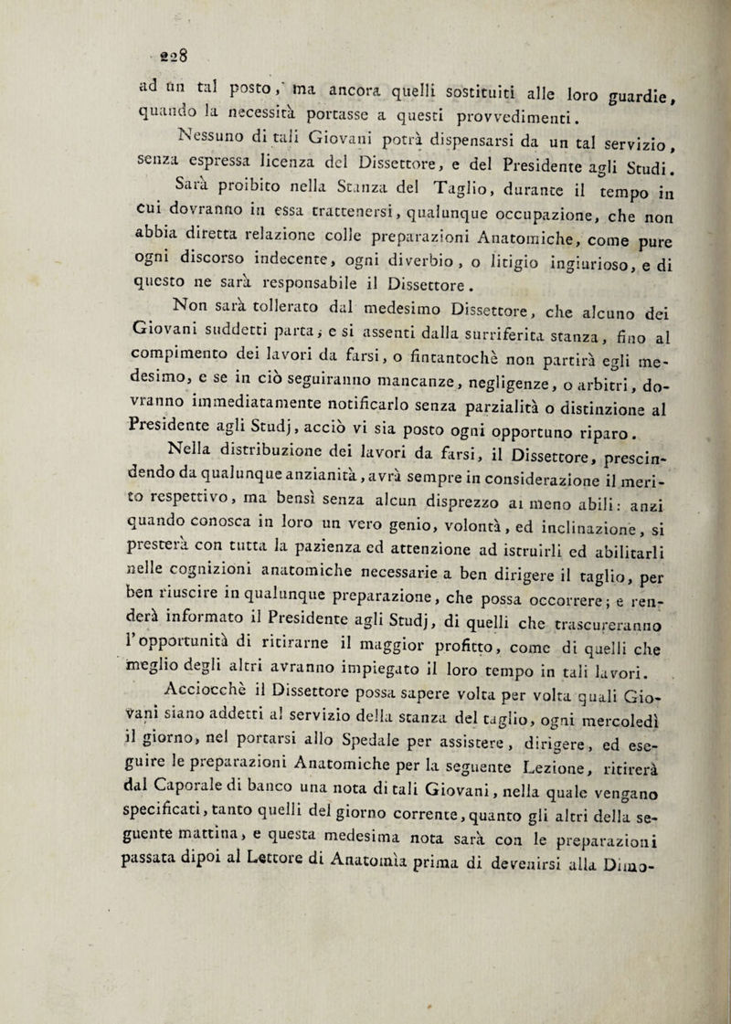 ad un tal posto, ma ancora quelli sostituiti alle loro guardie, quando la necessità portasse a questi provvedimenti. Nessuno di tali Giovani potrà dispensarsi da un tal servizio, senza espressa licenza del Dissettore, e del Presidente agli Studi. Saia proibito nella Stanza del Taglio, durante il tempo in cui dovranno in essa trattenersi, qualunque occupazione, che non abbia diretta relazione colle preparazioni Anatomiche, come pure ogni discorso indecente, ogni diverbio, o litigio ingiurioso, e di questo ne sarà responsabile il Dissettore . Non sarà tollerato dal medesimo Dissettore, che alcuno dei Giovani suddetti parta,- e si assenti dalla surriferita stanza, fino al compimento dei lavori da farsi, o fintantoché non partirà egli me¬ desimo, e se in ciò seguiranno mancanze, negligenze, o arbitri, do¬ vranno immediatamente notificarlo senza parzialità o distinzione al Presidente agli Studj, accio vi sia posto ogni opportuno riparo. Nella distribuzione dei lavori da farsi, il Dissettore, prescin¬ dendo da qualunque anzianità, avrà sempre in considerazione il meri¬ to respettivo, ma bensì senza alcun disprezzo ai meno abili: anzi quando conosca in loro un vero genio, volontà, ed inclinazione, si presterà con tutta la pazienza ed attenzione ad istruirli ed abilitarli nelle cognizioni anatomiche necessarie a ben dirigere il taglio, per ben riuscire in qualunque preparazione, che possa occorrere; e ren¬ derà informato il Presidente agli Studj, di quelli che trascureranno i opportunità di ritirarne il maggior profitto, come di quelli che meglio degli altri avranno impiegato il loro tempo in tali lavori. Aecioccftè il Dissettore possa sapere volta per volta quali Gio¬ vani siano addetti al servizio della stanza del taglio, ogni mercoledì il giorno, nel portarsi allo Spedale per assistere, dirìgere, ed ese¬ guire le preparazioni Anatomiche per la seguente Lezione, ritirerà dal Caporale di banco una nota ditali Giovani, nella quale vengano specificati, tanto quelli del giorno corrente, quanto gli altri della se¬ guente mattina, e questa medesima nota sarà con le preparazioni passata dipoi al Lettore di Anatomìa prima di devenirsi alla Dima-