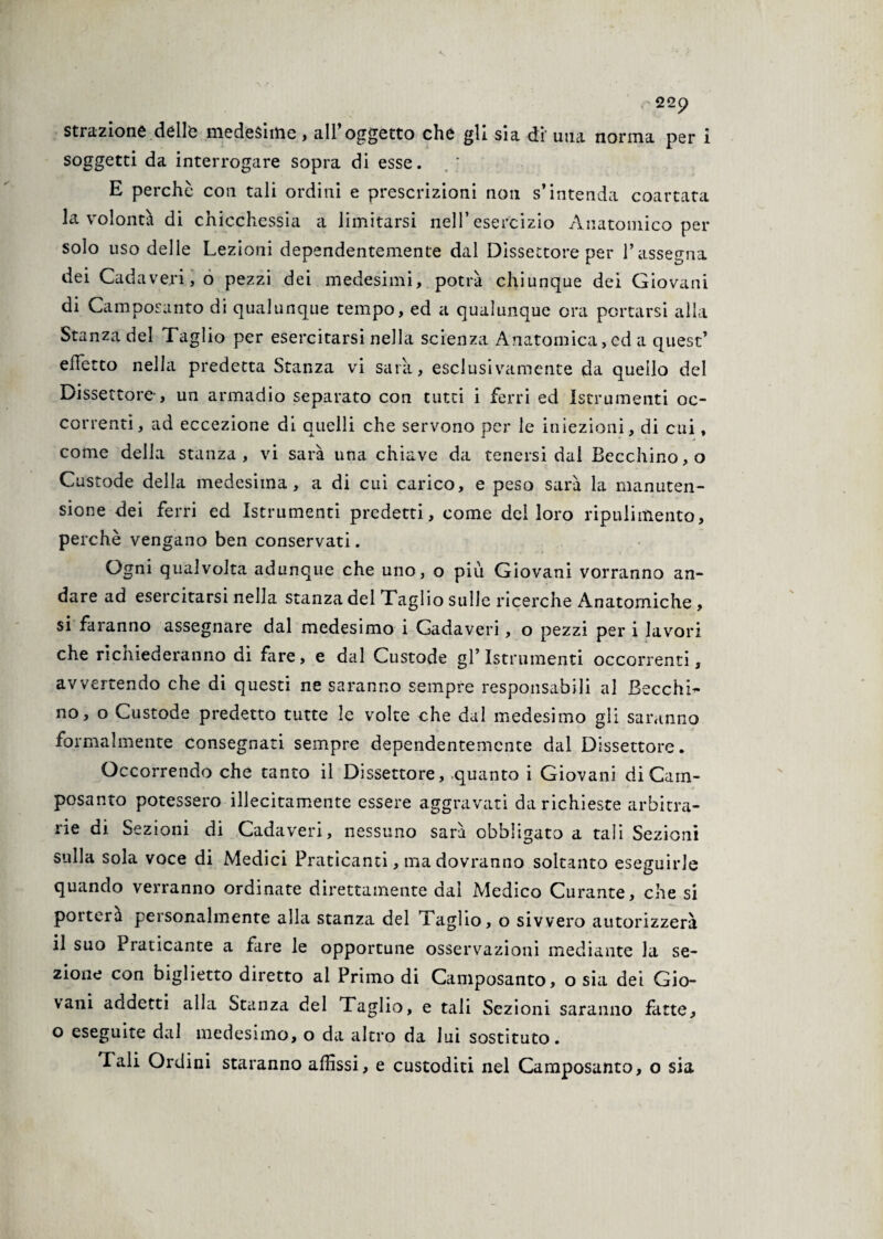 strazione delle medesime, all’oggetto che gli sia di' una norma per i soggetti da interrogare sopra di esse. E perchè con tali ordini e prescrizioni non s’intenda coartata la volontà di chicchessia a limitarsi nell’esercizio Anatomico per solo uso delle Lezioni dependentemente dal Dissettore per l’assegna dei Cadaveri, o pezzi dei medesimi, potrà chiunque dei Giovani di Camposanto di qualunque tempo, ed a qualunque ora portarsi alla Stanza del Taglio per esercitarsi nella scienza Anatomica, ed a quest’ difetto nella predetta Stanza vi saia, esclusivamente da quello del Dissettore-, un armadio separato con tutti i ferri ed Istrumenti oc¬ correnti, ad eccezione di quelli che servono per le iniezioni, di cui, come della stanza, vi sarà una chiave da tenersi dal Becchino, o Custode della medesima, a di cui carico, e peso sarà la manuten- sione dei ferri ed Istrumenti predetti, come del loro ripulimento, perchè vengano ben conservati. Ogni qualvolta adunque che uno, o più Giovani vorranno an¬ dare ad esercitarsi nella stanza del Taglio sulle ricerche Anatomiche , si faranno assegnare dal medesimo i Gadaveri, o pezzi per i lavori che richiederanno di fare, e dal Custode gl’Istrumenti occorrenti, avvertendo che di questi ne saranno sempre responsabili al Becchi’* no, o Custode predetto tutte le volte che dal medesimo gli saranno formalmente consegnati sempre dependentemente dal Dissettore. Occorrendo che tanto il Dissettore, quanto i Giovani di Cam¬ posanto potessero illecitamente essere aggravati da richieste arbitra¬ rie di Sezioni di Cadaveri, nessuno sarà obbligato a tali Sezioni sulla sola voce di Medici Praticanti, ma dovranno soltanto eseguirle quando verranno ordinate direttamente dal Medico Curante, che si poitera personalmente alla stanza del x aglio, o sivvero autorizzerà il suo Praticante a fare le opportune osservazioni mediante la se¬ zione con biglietto diretto al Primo di Camposanto, o sia dei Gio¬ vani addetti alla Stanza del Taglio, e tali Sezioni saranno fatte, o eseguite dal medesimo, o da altro da lui sostituto. Tali Ordini staranno affissi, e custoditi nel Camposanto, o sia