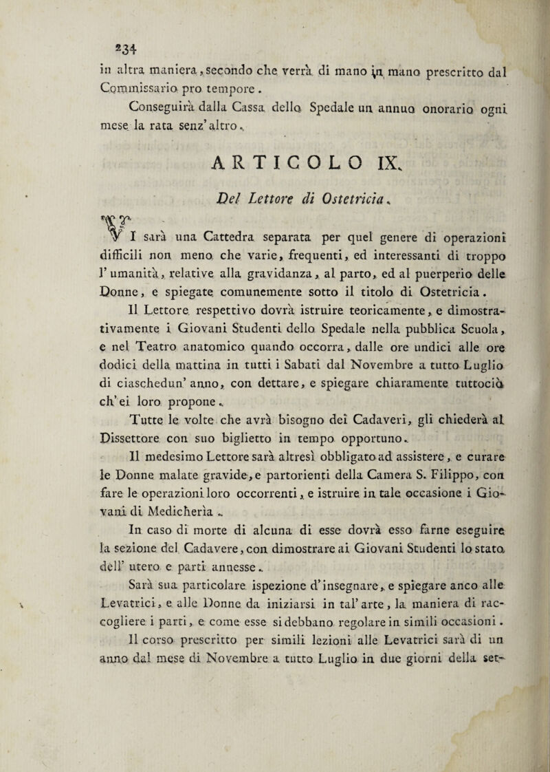 in altra maniera, secondo che verrà di mano yx mano prescritto dal Commissario prò tempore . Conseguirà dalla Cassa della Spedale un annuo onorario ogni mese la rata senz’altro.. ARTICOLO IX. Del Lettore di Ostetricia. v I sarà una Cattedra separata per quel genere di operazioni difficili non meno che varie, frequenti, ed interessanti di troppo V umanità, relative alla gravidanza, al parto, ed al puerperio delle Donne, e spiegate, comunemente sotto il titolo di Ostetricia. 11 Lettore respettivo dovrà istruire teoricamente, e dimostra¬ tivamente i Giovani Studenti dello Spedale nella pubblica Scuola, e nel Teatro anatomico quando occorra, dalle ore undici alle ore dodici della mattina in tutti i Sabati dal Novembre a tutto Luglio di ciaschedun’anno, con dettare, e spiegare chiaramente tuttociò eh’ ei loro propone .. Tutte le volte che avrà bisogno dei Cadaveri, gli chiederà ai Dissettore con suo biglietto in tempo opportuno. Il medesimo Lettore sarà altresì obbligato ad assistere, e curare le Donne malate gravide,e partorienti della Camera S. Filippo, con fare le operazioni loro occorrenti,, e istruire in tale occasione 1 Gio¬ vani di Medicherìa .. In caso di morte di alcuna di esse dovrà esso farne eseguire la sezione del Cadavere, con dimostrare ai Giovani Studenti Io stata dell’ utero e parti annesse.. Sarà sua particolare ispezione d’insegnare,, e spiegare anco alle Levatrici, e alle Donne, da iniziarsi in tal’arte, la maniera di rac¬ cogliere i parti, e come esse si debbano regolare in simili occasioni. li corso prescritto per simili lezioni alle Levatrici sarà di un anno dal mese di Novembre a tutto Luglio in due giorni della set-