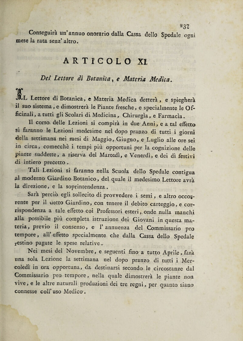 *32 Conseguirà un’annuo onorario dalla Cassa dello Spedale ogni mese la rata senz’ altro. ARTICOLO XI Del Lettore di Botanica, e Materia Medica. ¥ J^L Lettore di Botanica, e Materia Medica detterà, e spiegherà il suo sistema, e dimostrerà le Piante fresche, e specialmente le Of¬ ficinali, a tutti gli Scolari di Medicina, Chirurgia, e Farmacìa. 11 corso delle Lezioni si compirà in due Anni, e a tal effetto si faranno le Lezioni medesime nel dopo pranzo di tutti i giorni della settimana nei mesi di Maggio, Giugno, e Luglio alle ore sei 3n enea, comecché i. tempi più opportuni per la cognizione delle piante suddette, a riserva del Martedì, e Venerdì, e dei dì festivi di intiero precetto . Tali Lezioni si faranno nella Scuola dello Spedale contigua al moderno Giardino Botanico, del quale il medesimo Lettore avrà la direzione, e la soprintendenza . Sarà perciò egli sollecito di provvedere i semi, e altro occor¬ rente per il detto Giardino, con tenere il debito carteggio, e cor- ìispondenza a tale effetto coi Professori esteri, onde nulla manchi alla possibile piu completa istruzione dei Giovani in questa ma¬ teria, pievio il consenso, e 1 annuenza del Commissario prò tempore, all’effetto specialmente che dalla Cassa dello Spedale restino pagate le spese relative . Nei mesi del Novembre, e seguenti fino a tutto Aprile, farà una sola Lezione la settimana nel dopo pranzo di tutti i Mer¬ coledì in ora opportuna, da destinarsi secondo le circostanze dal Commissario prò tempore, nella quale dimostrerà le piante non vive, e le altre naturali produzioni dei tre regni, per quanto siano connesse colf uso Medico .