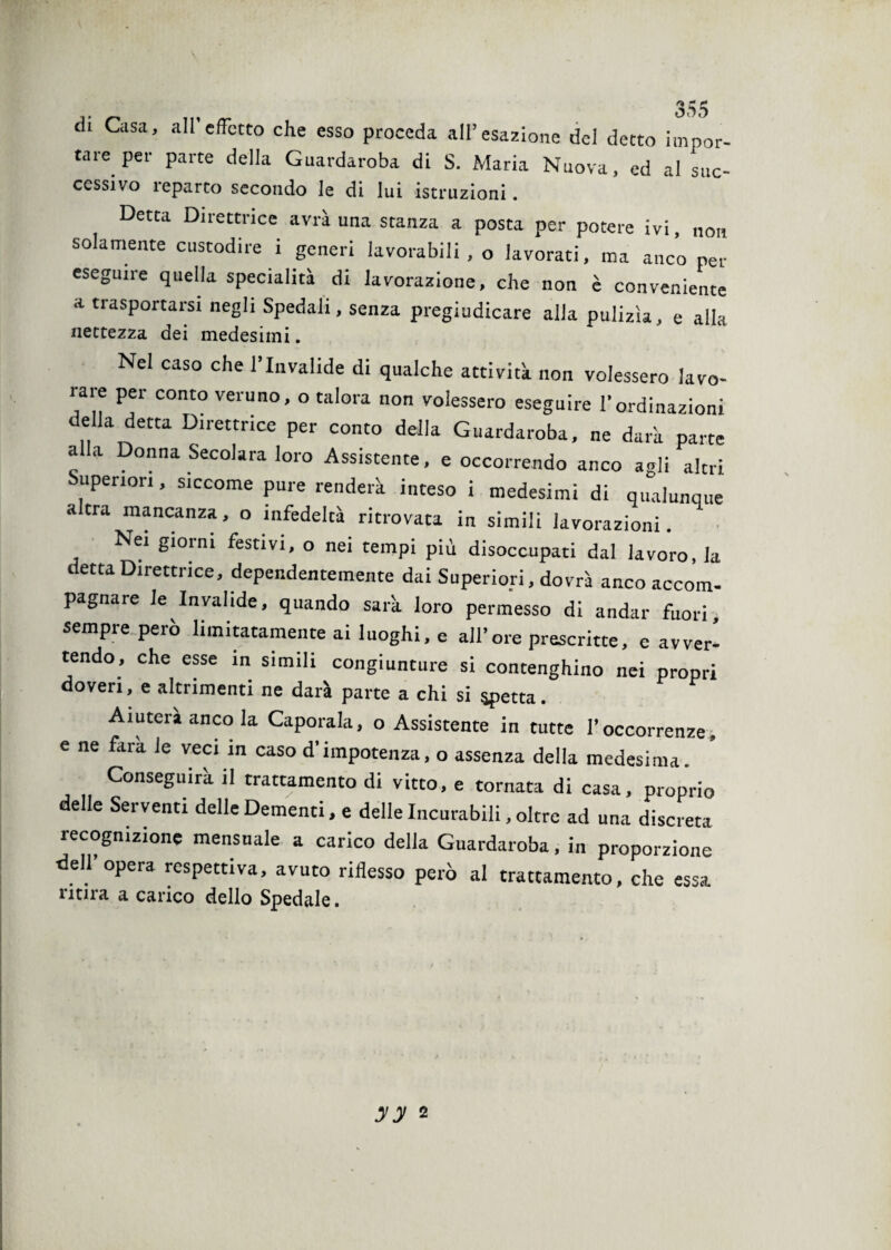 di Casa, all’effetto che esso proceda all’esazione del detto impor¬ tare per parte della Guardaroba di S. Maria Nuova, ed al suc¬ cessivo reparto secondo le di lui istruzioni. Detta Direttrice avrà una stanza a posta per potere ivi, non solamente custodire i generi lavorabili, o lavorati, ma anco per eseguire quella specialità di lavorazione, che non è conveniente a trasportarsi negli Spedali, senza pregiudicare alla pulizìa, e alla nettezza dei medesimi. Nel caso che l’Invalide di qualche attività non volessero lavo¬ rare per conto veruno, o talora non volessero eseguire l’ordinazioni della detta Direttrice per conto della Guardaroba, ne dark parte a a Donna Secolara loro Assistente, e occorrendo anco agli altri Superiori, siccome pure renderà inteso i medesimi di qualunque altra mancanza, o infedeltà ritrovata in simili lavorazioni. Nei giorni festivi, o nei tempi più disoccupati dal lavoro, la detta Direttrice, dependentemente dai Superiori, dovrà anco accom¬ pagnare le Invalide, quando sarà loro permesso di andar fuori, sempre però limitatamente ai luoghi, e all’ore prescritte, e avver¬ tendo, che esse in simili congiunture si contenghino nei propri doveri, e altrimenti ne darà parte a chi si spetta. Aiuterà anco la Caporale, o Assistente in tutte l’occorrenze, e ne fara le veci in caso d'impotenza, o assenza della medesima. Conseguirà il trattamento di vitto, e tornata di casa, proprio delle Serventi delle Dementi, e delle Incurabili, oltre ad una discreta recognizione mensuale a carico della Guardaroba, in proporzione dell’opera respettiva, avuto riflesso però al trattamento, che essa ritira a carico dello Spedale. yy 2