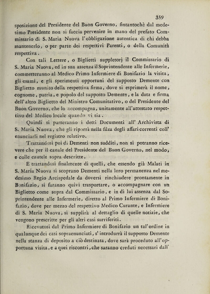 sposizione del Presidente del Buon Governo, fintantoché dal mede¬ simo Presidente non si faccia pervenire in mano del prefato Com¬ missario di S. Maria Nuova l’obbligazione autentica di chi debba mantenerlo, o per parte dei respettivi Parenti, o della Comunità \ respettiva. Con tali Lettere , o Biglietti suppletori il Commissario di S. Maria Nuova, ed in sua assenza il Soprintendente alle Infermerie, commetteranno al Medico Primo Infermiere di Bonifazio la visita, gli esami, e gii sperimenti opportuni del supposto Demente con Biglietto munito della respettiva firma, dove si esprimerà il nome, cognome , patria, e popolo del supposto Demente, e la data e firma dell’altro Biglietto del Ministro Comunitativo, o del Presidente del Buon Governo, che lo accompagna, unitamente all’attestato respet- tivo del Medico locale quando vi sia . Quindi si passeranno i detti Documenti all* Archivista di S. Maria Nuova, che gli riporrà nella filza degli affari correnti coll’ enunciarli nel registro relativo. Trattandosi poi di Dementi non sudditi, non si potranno rice¬ vere che per il canale del Presidente del Buon Governo, nel modo, e colle cautele sopra descritte. E trattandosi finalmente di quelli, che essendo già Malati in S. Maria Nuova si scoprano Dementi nella loro permanenza nel me¬ desimo Regio Arcispedale da doversi rinchiudere prontamente in Bonifazio, si faranno quivi trasportare, o accompagnare con un Biglietto come sopra dal Commissario, e indi lui assenza dal So¬ printendente alle Infermerie, diretto al Primo Infermiere di Boni¬ fazio, dove per mezzo del respettivo Medico Curante, e Infermiere di S. Maria Nuova, si supplirà al dettaglio di quelle notizie, che vengono prescritte per gli altri casi surriferiti. Ricevutosi dal Primo Infermiere di Bonifazio un tal’ordine in qualunque dei casi sopraenunciati, s’introdurrà il supposto Demente nella stanza di deposito a ciò destinata, dove sarà proceduto all’op¬ portuna visita, e a quei riscontri, che saranno creduti necessari dall’