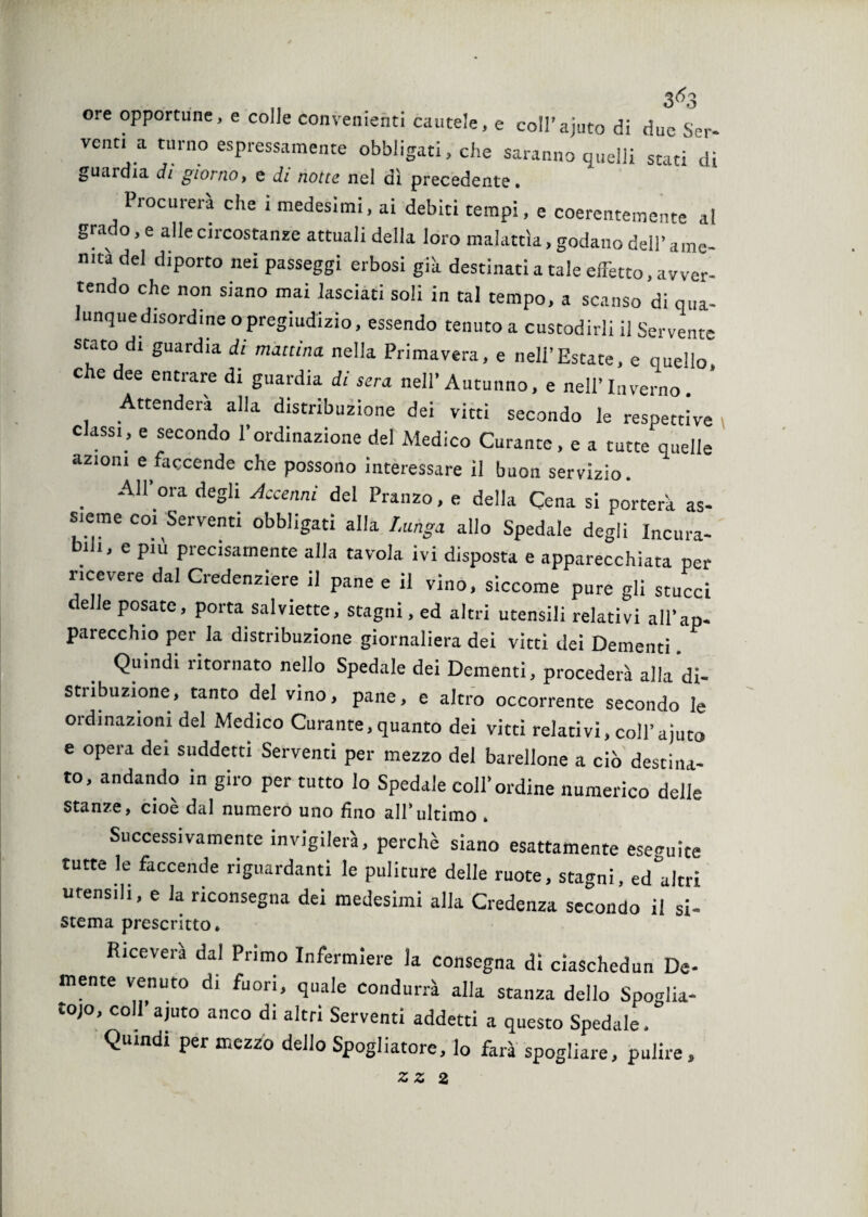 ore opportune, e colle convenienti cautele, e coll’ajuto di due Ser¬ vono a turno espressamente obbligati, che saranno quelli stati di guai dia di giorno, e di notte nel dì precedente. Procurerà che i medesimi, ai debiti tempi, e coerentemente a! gra o, e alle circostanze attuali della loro malattìa, godano dell’ ame¬ nità del diporto nei passeggi erbosi già destinati a tale effetto, avver¬ tendo che non siano mai lasciati soli in tal tempo, a scanso di qua- unque disordine o pregiudizio, essendo tenuto a custodirli il Servente stato di guardia di mattina, nella Primavera, e nell’Estate, e quello c e dee entrare di guardia di sera nell’ Autunno, e nell’ Inverno . Attenderà alla distribuzione dei vitti secondo le respettive classi, e secondo l’ordinazione del Medico Curante, e a tutte quelle azioni e faccende che possono interessare il buon servizio. . A11’ora deSl; Accenni del Pranzo, e della Cena si porterà as¬ sieme coi Serventi obbligati alla Lunga allo Spedale degli Incura¬ bili, e piu precisamente alla tavola ivi disposta e apparecchiata per ricevere dal Credenziere il pane e il vino, siccome pure gli stucci elle posate, porta salviette, stagni, ed altri utensili relativi ali’ap- pareccluo per la distribuzione giornaliera dei vitti dei Dementi Quindi ritornato nello Spedale dei Dementi, procederà alla di¬ stribuzione, tanto del vino, pane, e altro occorrente secondo le oidinazioni del Medico Curante, quanto dei vitti relativi, coll’ajuto e opera dei suddetti Serventi per mezzo del barellone a ciò destina¬ to, andando in giro per tutto lo Spedale coll’ordine numerico delle Stanze, cioè dal numero uno fino all’ultimo . Successivamente invigilerà, perchè siano esattamente eseguite tutte le faccende riguardanti le puliture delle ruote, stagni, ed altri utensili, e la riconsegna dei medesimi alla Credenza secondo il si- sterna prescritto* Riceverà dal Primo Infermiere la consegna di ciaschedun De¬ mente venuto di fuori, quale condurrà alla stanza dello Spoglia- tojo, coll’ajuto anco di altri Serventi addetti a questo Spedale. Quindi per mezzo dello Spogliatore, lo farà spogliare, pulire, ZZ 2