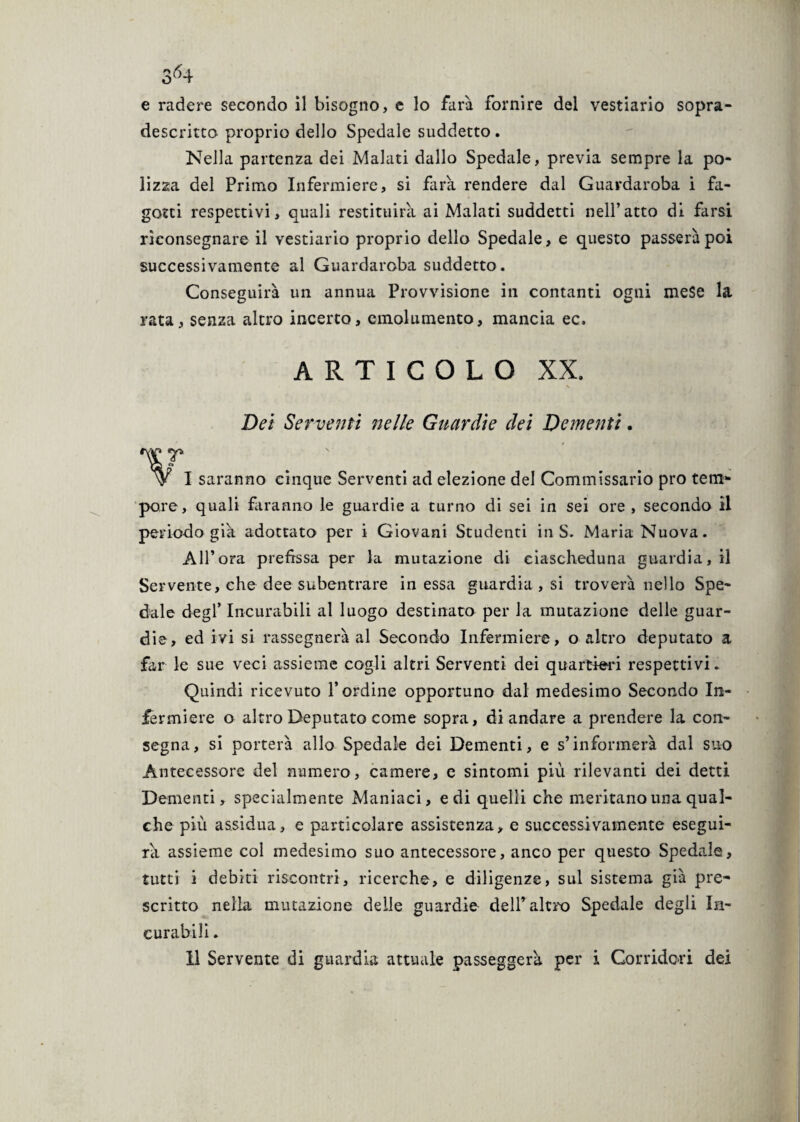 3^4 e radere secondo il bisogno, e lo farà fornire del vestiario sopra¬ descritto proprio dello Spedale suddetto . Nella partenza dei Malati dallo Spedale, previa sempre la po¬ lizza del Primo Infermiere, si farà rendere dal Guardaroba i fa¬ gotti respettivi, quali restituirà ai Malati suddetti nell’atto di farsi riconsegnare il vestiario proprio dello Spedale, e questo passerà poi successivamente al Guardaroba suddetto. Conseguirà un annua Provvisione in contanti ogni mese la rata, senza altro incerto, emolumento, mancia ec. articolo xx, * Dei Serventi nelle Guardie dei Dementi. s ' *• \y I saranno cinque Serventi ad elezione del Commissario prò tem¬ pore, quali faranno le guardie a turno di sei in sei ore , secondo il periodo già adottato per i Giovani Studenti in S. Maria Nuova. All’ora prefìssa per la mutazione di ciascheduna guardia, il Servente, che dee subentrare in essa guardia , si troverà nello Spe¬ dale degl’ Incurabili al luogo destinato per la mutazione delle guar¬ die, ed ivi si rassegnerà al Secondo Infermiere, o altro deputato a far le sue veci assieme cogli altri Serventi dei quartieri respettivi. Quindi ricevuto l’ordine opportuno dal medesimo Secondo In¬ fermiere o altro Deputato come sopra, di andare a prendere la con¬ segna, si porterà allo Spedale dei Dementi, e s’informerà dal suo Antecessore del numero, camere, e sintomi più rilevanti dei detti Dementi, specialmente Maniaci, e di quelli che meritano una qual¬ che più assidua, e particolare assistenza, e successivamente esegui¬ rà assieme col medesimo suo antecessore, anco per questo Spedale, tutti i debiti riscontri, ricerche, e diligenze, sul sistema già pre¬ scritto nella mutazione delle guardie dell’altro Spedale degli In¬ curabili .