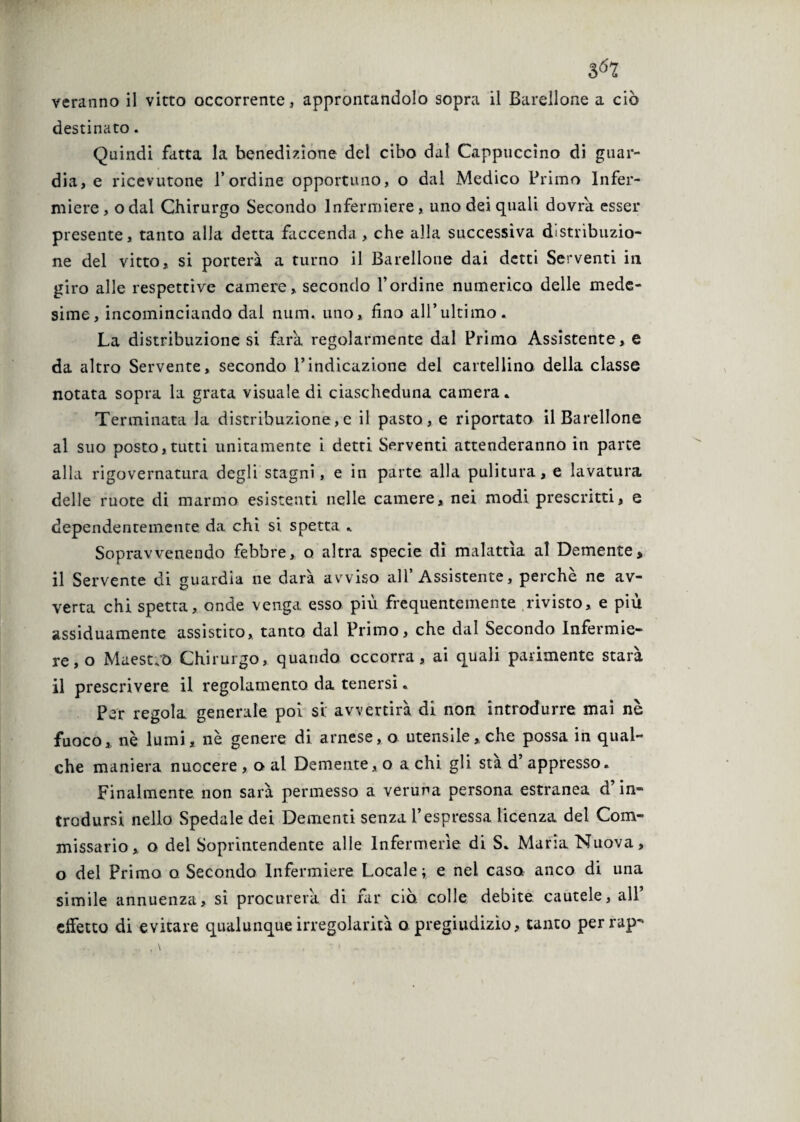 destinato. Quindi fatta la benedizione del cibo dal Cappuccino di guar¬ dia, e ricevutone l’ordine opportuno, o dal Medico Primo Infer¬ miere , o dal Chirurgo Secondo Infermiere , uno dei quali dovrà esser presente, tanto alla detta faccenda , che alla successiva distribuzio¬ ne del vitto, si porterà a turno il Barellone dai detti Serventi in giro alle respettive camere, secondo l’ordine numerico delle mede¬ sime, incominciando dal num. uno, fino all’ultimo. La distribuzione si farà regolarmente dal Primo Assistente, e da altro Servente, secondo l’indicazione del cartellino della classe notata sopra la grata visuale di ciascheduna camera * Terminata la distribuzione,e il pasto, e riportato il Barellone al suo posto, tutti unitamente i detti Serventi attenderanno in parte alla rigovernatura degli stagni, e in parte alla pulitura, e lavatura delle ruote di marmo esistenti nelle camere, nei modi prescritti, e dependenremente da chi si spetta . Sopravvenendo febbre, o altra specie di malattìa al Demente, il Servente di guardia ne data avviso all Assistente, perche ne av¬ verta chi spetta, onde venga esso più frequentemente rivisto, e più assiduamente assistito, tanto dal Primo, che dal Secondo Infermie¬ re, o Maestro Chirurgo, quando occorra, ai quali parimente starà il prescrivere il regolamento da tenersi. Per regola generale poi si' avvertirà di non introdurre mai nè fuoco, nè lumi, nè genere di arnese, o utensile, che possa in qual¬ che maniera nuocere, o al Demente, o a chi gli sta d’ appresso» Finalmente, non sarà permesso a veruna persona estranea d’in¬ trodursi nello Spedale dei Dementi senza l’espressa licenza del Com¬ missario, o del Soprintendente alle Infermerie di S. Maria Nuova, o del Primo o Secondo Infermiere Locale; e nel caso, anco di una simile annuenza, sì procurerà di far ciò. colle debite cautele, all’ effetto di evitare qualunque irregolarità o pregiudizio, tanto perrap-