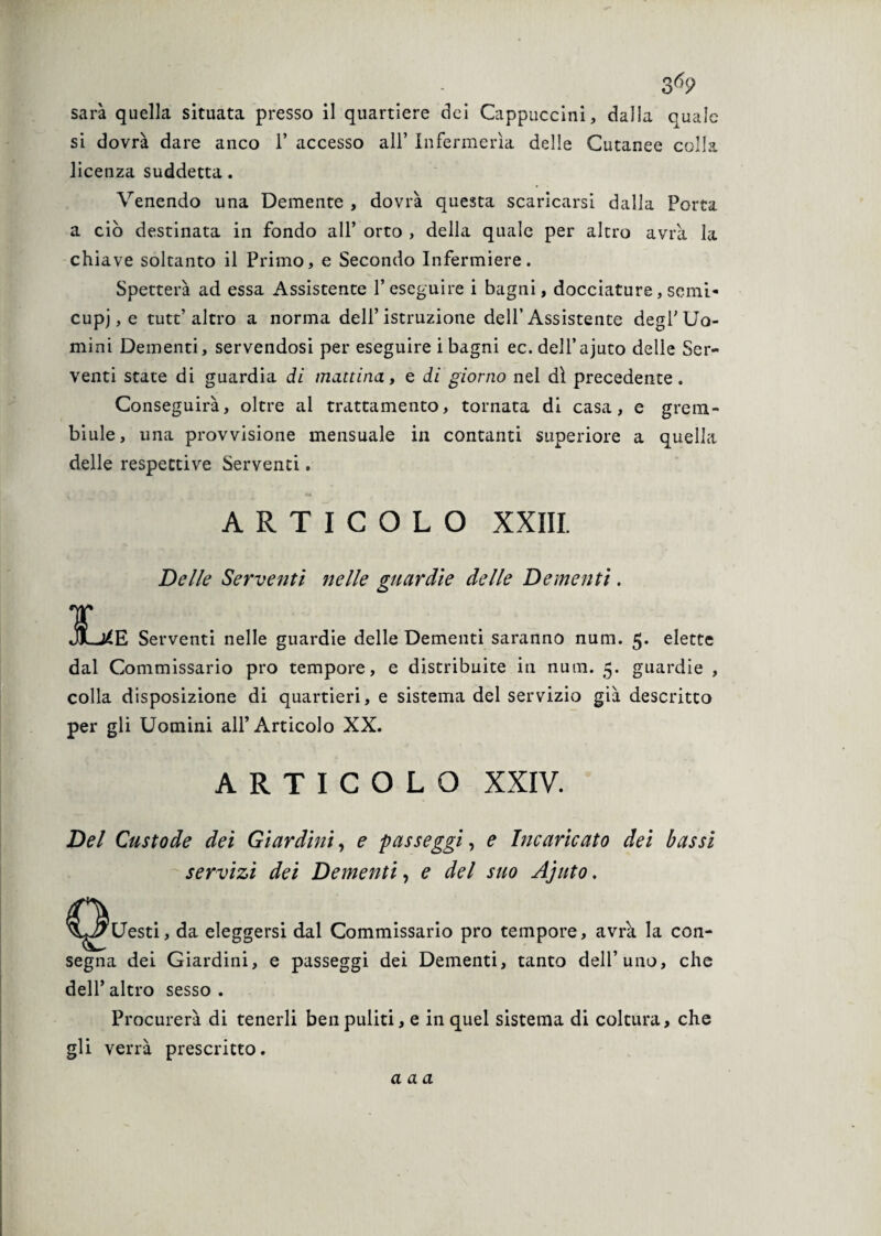 Q o 69 sarà quella situata presso il quartiere dei Cappuccini, dalla quale si dovrà dare anco 1’ accesso all’ Infermeria delle Cutanee colla licenza suddetta. Venendo una Demente , dovrà questa scaricarsi dalla Porta a ciò destinata in fondo all’ orto , della quale per altro avrà la chiave soltanto il Primo, e Secondo Infermiere. Spetterà ad essa Assistente 1* eseguire i bagni, docciature, semi¬ cupi, e tutt’altro a norma dell’istruzione dell’Assistente degl’Uo¬ mini Dementi, servendosi per eseguire i bagni ec.dell’ajuto delie Ser¬ venti state di guardia di mattina, e di giorno nel dì precedente. Conseguirà, oltre al trattamento, tornata di casa, e grem¬ biule, una provvisione mensuale in contanti superiore a quella delle respettive Serventi. ARTICOLO XXIII. I JJL*] Delle Serventi nelle guardie delle Dementi. 'E Serventi nelle guardie delle Dementi saranno num. 5. elette dal Commissario prò tempore, e distribuite in num. 5. guardie , colla disposizione di quartieri, e sistema del servizio già descritto per gli Uomini all’Articolo XX. ARTICOLO XXIV. Del Custode dei Giardini, e passeggi, e Incaricato dei bassi servizi dei Dementi, e del suo Ajuto. Uesti, da eleggersi dal Commissario prò tempore, avrà. la con¬ segna dei Giardini, e passeggi dei Dementi, tanto dell’uno, che dell’ altro sesso . Procurerà di tenerli ben puliti, e in quel sistema di coltura, che gli verrà prescritto.