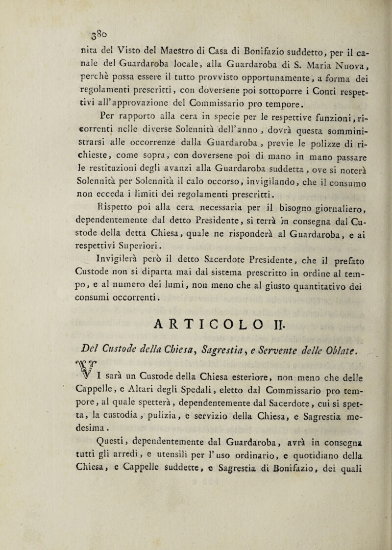 nira del Visto del Maestro di Casa di Bonifazio suddetto, per il ca¬ nale del Guardaroba locale, alla Guardaroba di S. Maria Nuova, perchè possa essere il tutto provvisto opportunamente, a forma dei regolamenti prescritti, con doversene poi sottoporre i Conti respet¬ tivi all’approvazione del Commissario prò tempore. Per rapporto alla cera in specie per le respettive funzioni, ri¬ correnti nelle diverse Solennità dell’anno , dovrà questa sommini¬ strarsi alle occorrenze dalla Guardaroba , previe le polizze di ri¬ chieste, come sopra, con doversene poi di mano in mano passare le restituzioni degli avanzi alla Guardaroba suddetta, ove si noterà Solennità per Solennità il calo occorso, invigilando, che il consumo non ecceda i limiti dei regolamenti prescritti. Piispetto poi alla cera necessaria per il bisogno giornaliero, dependentemente dal detto Presidente, si terrà )n consegna dal Cu¬ stode della detta Chiesa, quale ne risponderà al Guardaroba, e ai respettivi Superiori. Invigilerà però il detto Sacerdote Presidente, che il prefato Custode non si diparta mai dal sistema prescritto in ordine al tem¬ po, e al numero dei lumi, non meno che al giusto quantitativo dei consumi occorrenti. ARTICOLO IL Del Custode della Chiesa, Sagrestia * e Servente delle Ohlate. V W I sari un Custode della Chiesa esteriore, non meno che delle Cappelle, e Altari degli Spedali, eletto dal Commissario prò tem¬ pore , al quale spetterà, dependentemente dal Sacerdote , cui si spet¬ ta, la custodia , pulizia, e servizio della Chiesa, e Sagrestia me¬ desima . Questi, dependentemente dal Guardaroba, avrà in consegna, tutti gli arredi, e utensili per l’uso ordinario, e quotidiano della Chiesa, e Cappelle suddette, e Sagrestia di Bonifazio, dei quali