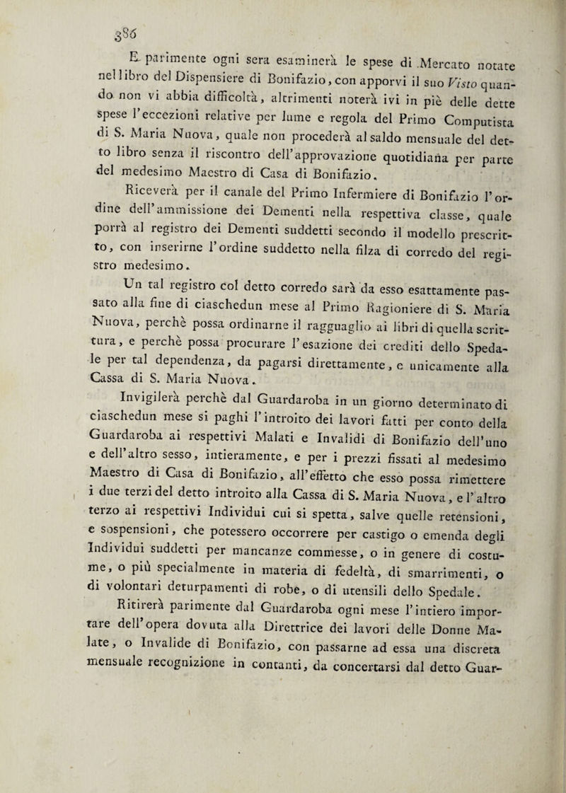 U parimente ogni sera esaminerà le spese di .Mercato notate nei libro del Dispensiere di Bonifazio, con apporvi il suo Visto quan¬ do. non vi abbia difficolta, altrimenti noterà ivi in piè delle dette spese l’eccezioni relative per lume e regola del Primo Computista di S. Maria Nuova, quale non procederà al saldo mensuale del det¬ to libro senza il riscontro del l’approvazione quotidiana per parte del medesimo Maestro di Casa di Bonifazio. Riceverà per il canale del Primo Infermiere di Bonifazio l’or¬ dine deli ammissione dei Dementi nella respettiva classe, quale porrà al registro dei Dementi suddetti secondo il modello prescrit¬ to, con inserirne l’ordine suddetto nella filza di corredo del regi¬ stro medesimo. Un tal registro col detto corredo sarà da esso esattamente pas¬ sato alla fine di ciaschedun mese al Primo Ragioniere di S. Maria Nuova, perchè possa ordinarne il ragguaglio ai libri di quella scrit- tuia, e perche possa procurare l’esazione dei crediti dello Speda¬ le per tal dependenza, da pagarsi direttamente, e unicamente alla Cassa di S. Maria Nuova.. Invigilerà perchè dal Guardaroba in un giorno determinato di ciaschedun mese si paghi l’introito dei lavori fatti per conto della Guardaroba ai respettivi Malati e Invalidi di Bonifazio dell’uno e dell altro sesso, intieramente, e per i prezzi fissati al medesimo Maesno di Casa di Bonifazio, aH’effetto che esso possa rimettere i due terzi del detto introito alia Cassa di S. Maria Nuova, e l’altro terzo ai respettivi Individui cui si spetta, salve quelle retensioni, e sospensioni, che potessero occorrere per castigo o emenda degli Individui suddetti per mancanze commesse, o in genere di costu¬ me, o più specialmence in materia di fedeltà, di smarrimenti, o di volontari deturpamenti di robe, o di utensili dello Spedale. Ritiierà parimente dal Guardaroba ogni mese l’intiero impor¬ tare dell opera dovuta alla Direttrice dei lavori delle Donne xMa- late, o Invalide di Bonifazio, con passarne ad essa una discreta mensuale lecognizione in contanti, da concertarsi dal detto Guar-