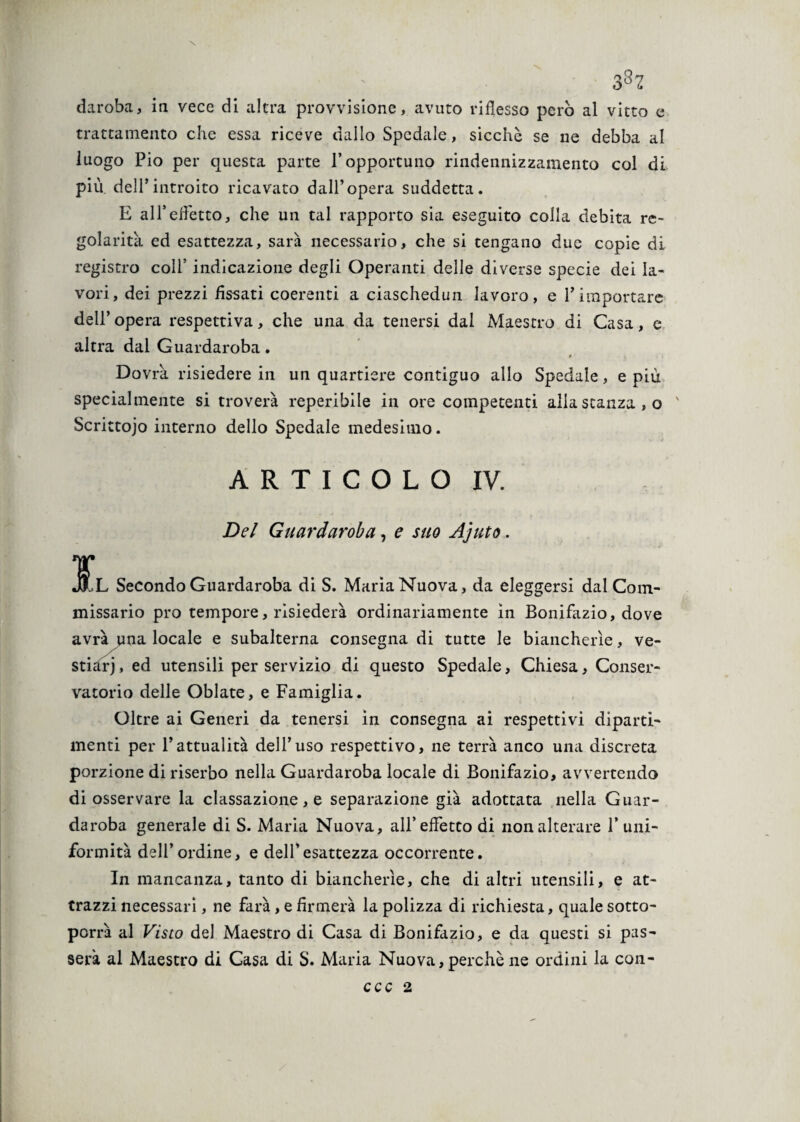 3S2 daroba, iti vece di altra provvisione, avuto riflesso però al vitto e trattamento che essa riceve dallo Spedale, sicché se ne debba al luogo Pio per questa parte l’opportuno rindennizzamento col di più dell’introito ricavato dall’opera suddetta. E all’effetto, che un tal rapporto sia eseguito colla debita re¬ golarità ed esattezza, sarà necessario, che si tengano due copie di registro coll’ indicazione degli Operanti delle diverse specie dei la¬ vori, dei prezzi fissati coerenti a ciaschedun lavoro, e l’importare dell’ opera respettiva, che una da tenersi dal Maestro di Casa, e altra dai Guardaroba. Dovrà risiedere in un quartiere contiguo allo Spedale, e più specialmente si troverà reperibile in ore competenti allastanza,o ' Scrittojo interno dello Spedale medesimo. ARTICOLO IV. Del Guardaroba, e suo Ajuto. Jj L Secondo Guardaroba di S. Maria Nuova, da eleggersi dal Com¬ missario prò tempore, risiederà ordinariamente in Bonifazio, dove avrà una locale e subalterna consegna di tutte le biancherìe, ve¬ stiari , ed utensili per servizio di questo Spedale, Chiesa, Conser¬ vatorio delle Oblate, e Famiglia. Oltre ai Generi da tenersi in consegna ai respettivi diparti¬ menti per l’attualità dell’uso respettivo, ne terrà anco una discreta porzione diriserbo nella Guardaroba locale di Bonifazio, avvertendo di osservare la cassazione, e separazione già adottata nella Guar¬ daroba generale di S. Maria Nuova, all’effetto di non alterare 1’uni¬ formità dell’ordine, e dell’esattezza occorrente. In mancanza, tanto di biancherìe, che di altri utensili, e at¬ trazzi necessari, ne farà, e firmerà la polizza di richiesta, quale sotto¬ porrà al Visto del Maestro di Casa di Bonifazio, e da questi si pas¬ serà al Maestro di Casa di S. Maria Nuova, perchè ne ordini la con-