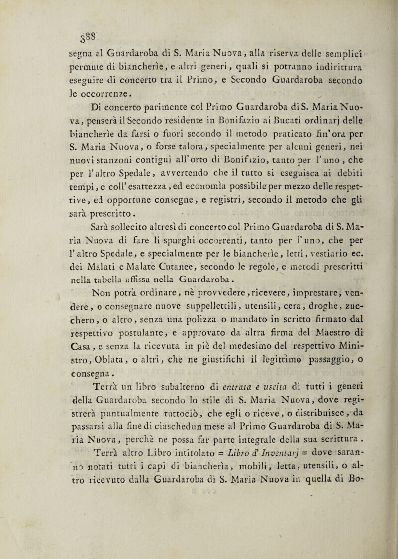 S88 segna al Guardaroba di S. Maria Nuova, alla riserva delle semplici permute di biancherìe, e altri generi, quali si potranno indirictura eseguire di concerto tra il Primo, e Secondo Guardaroba secondo le occorrenze. Dì concerto parimente col Primo Guardaroba diS. Maria Nuo¬ va, penserà il Secondo residente in Bonifazio ai Bucati ordinarj delle biancherìe da farsi o fuori secondo il metodo praticato fin*ora per S. Maria Nuova, o forse talora, specialmente per alcuni generi, nei nuovi stanzoni contigui all’orto di Bonifazio, tanto per l’uno , che per l’altro Spedale, avvertendo che il tutto si eseguisca ai debiti tempi, e coll’esattezza , ed economìa possibile per mezzo delle respet- tive, ed opportune consegne, e registri, secondo il metodo che gli sarà prescritto. Sarà sollecito altresì di concertoeoi Primo Guardaroba di S. Ma¬ ria Nuova di fare li spurghi occorrenti, tanto per l’uno, che per l’altro Spedale, e specialmente per le biancherìe, letti, vestiario ec. dei Malati e Malate Cutanee, secondo le regole, e metodi prescritti nella tabella affissa nella Guardaroba. Non potrà ordinare, nè provvedere,ricevere, imprestare, ven¬ dere, o consegnare nuove suppellettili, utensili, cera, droghe, zuc¬ chero, o altro, senza una polizza o mandato in scritto firmato dal respettivo postulante, e approvato da altra firma del Maestro di Casa, e senza la ricevuta in piè del medesimo del respettivo Mini¬ stro, Oblata, o altri, che ne giustifichi il legittimo passaggio, o consegna. Terra un libro subalterno di entrata e uscita di tutti i generi delia Guardaroba secondo lo stile di S. Maria Nuova, dove regi¬ strerà puntualmente tuttociò, che egli o riceve, o distribuisce, da passarsi alla fine di ciaschedun mese al Primo Guardaroba di S. Ma¬ ria Nuova, perchè ne possa far parte integrale della sua scrittura . Terrà altro Libro intitolato = Libro d'Inventai] = dove saran¬ no notati tutti i capi di biancherìa, mobili, letta, utensili, o al¬ tro ricevuto dalla Guardaroba di S. Maria Nuova in quella di Bo- \