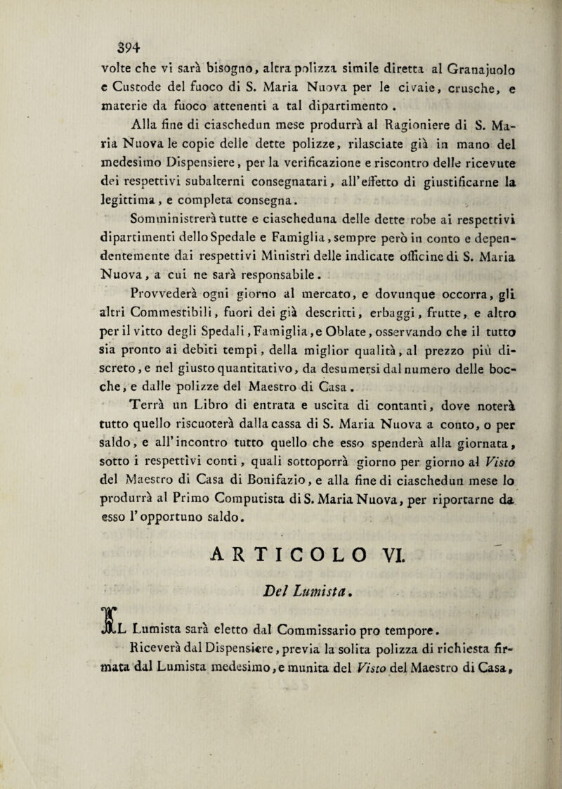 volte che vi sarà bisogno, altra polizza simile diretta al Granaiolo e Custode del fuoco di S. Maria Nuova per le civaie, crusche, e materie da fuoco attenenti a tal dipartimento . Alla fine di ciaschedun mese produrrà al Ragioniere di S. Ma¬ ria Nuova le copie delle dette polizze, rilasciate già in mano del medesimo Dispensiere, per la verificazione e riscontro delle ricevute dei respettivi subalterni consegnatari, all’effetto di giustificarne la legittima, e completa consegna. Somministrerà tutte e ciascheduna delle dette robe ai respettivi dipartimenti dello Spedale e Famiglia, sempre però in conto e depen¬ dentemente dai respettivi Ministri delle indicate officine di S. Maria Nuova, a cui ne sarà responsabile. Provvedere ogni giorno al mercato, e dovunque occorra, gli altri Commestibili, fuori dei già descritti, erbaggi, frutte, e altro per il vitto degli Spedali, Famiglia,e Oblate, osservando che il tutto sia pronto ai debiti tempi, della miglior qualità, al prezzo più di¬ screto^ nel giusto quantitativo, da desumersi dal numero delle boc¬ che, e dalle polizze del Maestro di Casa. Terrà un Libro di entrata e uscita di contanti, dove noterà tutto quello riscuoterà dalla cassa di S. Maria Nuova a conto, o per saldo, e all’incontro tutto quello che esso spenderà alla giornata, sotto i respettivi conti, quali sottoporrà giorno per giorno al Visto del Maestro di Casa di Bonifazio, e alla fine di ciaschedun mese lo produrrà al Primo Computista di S. Maria Nuova, per riportarne da esso l’opportuno saldo. a r t i c o l o vi. Del turnista. ¥ JlL Lumista sarà eletto dal Commissario prò tempore. Riceverà dal Dispensiere, previa la solita polizza di richiesta fir¬ mata dal Lumista medesimo,e munita del Visto del Maestro di Casa,
