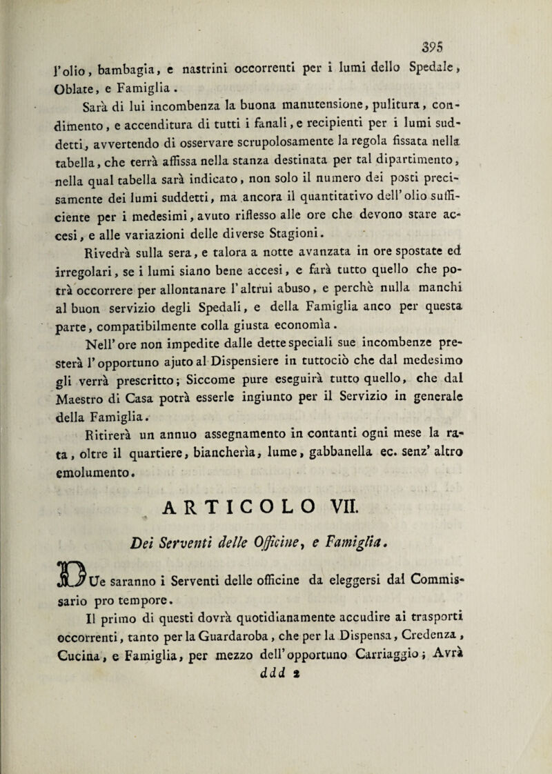 l’olio, bambagia, e nastrini occorrenti per i lumi dello Spedale, Oblate, e Famiglia . Sara di lui incombenza la buona manutensione, pulitura, con¬ dimento, e accenditura di tutti i fanali,e recipienti per i lumi sud¬ detti, avvertendo di osservare scrupolosamente la regola fissata nella tabella, che terrà affissa nella stanza destinata per tal dipartimento, nella qual tabella sarà indicato, non solo il numero dei posti preci¬ samente dei lumi suddetti, ma ancora il quantitativo dell’olio suffi¬ ciente per i medesimi, avuto riflesso alle ore che devono stare ac¬ cesi, e alle variazioni delle diverse Stagioni. Rivedrà sulla sera, e talora a notte avanzata in ore spostate ed irregolari, se i lumi siano bene accesi, e farà tutto quello che po¬ trà occorrere per allontanare l’altrui abuso, e perche nulla manchi al buon servizio degli Spedali, e della Famiglia anco per questa parte, compatibilmente colla giusta economìa. Nell’ore non impedite dalle dette speciali sue incombenze pre¬ sterà F opportuno ajuto al Dispensiere in tuttociò che dal medesimo gli verrà prescritto; Siccome pure eseguirà tutto quello, che dal Maestro di Casa potrà esserle ingiunto per il Servizio in generale della Famiglia. Ritirerà un annuo assegnamento in contanti ogni mese la ra¬ ta, oltre il quartiere, biancherìa, lume, gabbanella ec. senz’ altro emolumento. ARTICOLO VII. Dei Serventi delle Officine, e Vanii glia. 313 Ue saranno i Serventi delle officine da eleggersi dal Commis¬ sario prò tempore. Il primo di questi dovrà quotidianamente accudire ai trasporti occorrenti, tanto per la Guardaroba, che per la Dispensa, Credenza , Cucina, e Famiglia, per mezzo dell’opportuno Carriaggio; Avrà ddd 2