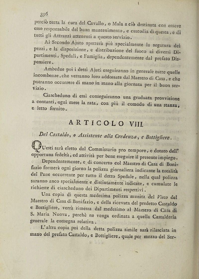 t 3 ,p6 perciò tutta la cura del Cavallo, o Mula a ciò destinata con essere esso responsabile del buon mantenimento, e custodia di questa, e di tutti gli Attrazzi attenenti a questo servizio. Al Secondo Ajuto spetterà più specialmente la segatura dei pezzi, e la disposizione, e distribuzione del fuoco ai diversi Di¬ partimenti, Spedali, e Famiglia, dependentemente dai prefato Dis- pensiere * Ambedue poi 1 detti Ajuti eseguiranno in generale tutte quelle incombenze, che verranno loro addossate dal Maestro di Casa, e che potranno occorrere di mano in mano alla giornata per il buon sei- vizio. Ciascheduno di essi conseguiranno una graduata provvisione a contanti, ogni mese la rata, con più il comodo di una stanza, e letto fornito * A r t i c ol o Vili. Del Castaldo, o Assistente alla Credenza, e Bottigliere ^ Uesti sara eletto dal Commissario prò tempore, e dotato dell’ opportuna fedeltà, ed attività per bene eseguire il presente impiego. Dependentemente, e di concerto col Maestro di Casa di Boni¬ fazio formerà ogni giorno la polizza giornaliera indicante la totalità del Pane occorrente per tutto il detto Spedale, nella qual polizza saranno anco specialmente e discintamente indicate, e cumulate le richieste di ciascheduno dei Dipartimenti respettivi. Una copra di questa medesima polizza munita del Visto del Maestro di Casa di Bonifazio, e della ricevuta del predetto Castaldo e Bottigliere, verrà rimessa dal medesimo al Maestro di Casa di o. Maria Nuova, perchè ne venga ordinata a quella Castalderìa generale la consegna relativa . L’altra copia poi della detta polizza simile sarà rilasciata in mano del prefato Castaido, e Bottigliere, quale per mezzo del Sei-