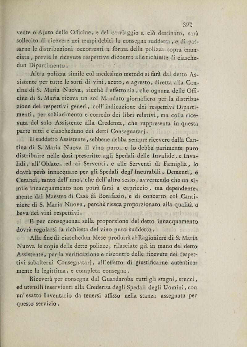 vente o Ajuto delle Officine, e del carriaggio a ciò destinato, sarà sollecito di ricevere nei tempi debiti la consegna suddetta, e di pas¬ sarne le distribuzioni occorrenti a forma della polizza sopra enun¬ ciata, previe le ricevute respettive dicontro alle richieste di ciasche- dun Dipartimento . Altra polizza simile col medesimo metodo si farà dal detto As¬ sistente per tutte le sorti di vini, aceto, e agresto, diretta alla Can¬ tina di S. Maria Nuova, sicché l’effetto sia, che ognuna delle Offi¬ cine di S. Maria riceva un sol Mandato giornaliero per la distribu¬ zione dei respettivi generi, coll’indicazione dei respettivi Diparti¬ menti, per schiarimento e corredo dei libri relativi, ma colla rice¬ vuta del solo Assistente alla Credenza, che rappresenta in questa parte tutti e ciascheduno dei detti Consegnatarj. 11 suddetto Assistente, sebbene debba sempre ricevere dalla Can¬ tina di S. Maria Nuova il vino puro, c lo debba parimente puro distribuire nelle dosi prescritte agli Spedali delle Invalide, e Inva¬ lidi, alFQblate, ed ai Serventi, e alle Serventi di Famiglia, lo dovrà però innacquare per gli Spedali degl’incurabili. Dementi, e Cutanei, tanto dell’uno, che dell’altro sesso, avvertendo che un si¬ mile innacquamento non potrà farsi a capriccio , ma dependente¬ mente dal Maestro di Casa di Bonifazio, e di concerto col Canti¬ niere di S. Maria Nuova, perchè riesca proporzionato alla qualità o beva dei vini respettivi. E per conseguenza sulla proporzione del detto innacquamento dovrà regolarsi la richiesta del vino puro suddetto. Alla fine di ciaschedun Mese produrrà al Ragioniere di S. Maria Nuova le copie delle dette polizze, rilasciate già in mano del detto Assistente, per la verificazione e riscontro delle ricevute dei respet¬ tivi subalterni Consegnatarj, all’effetto di giustificarne autentica¬ mente la legittima, e completa consegna. Riceverà per consegna dal Guardaroba tutti gli stagni, stuccì, ed utensili inservienti alla Credenza degli Spedali degli Uomini, con un’ esatto Inventario da tenersi affisso nella stanza assegnata per questo servizio.