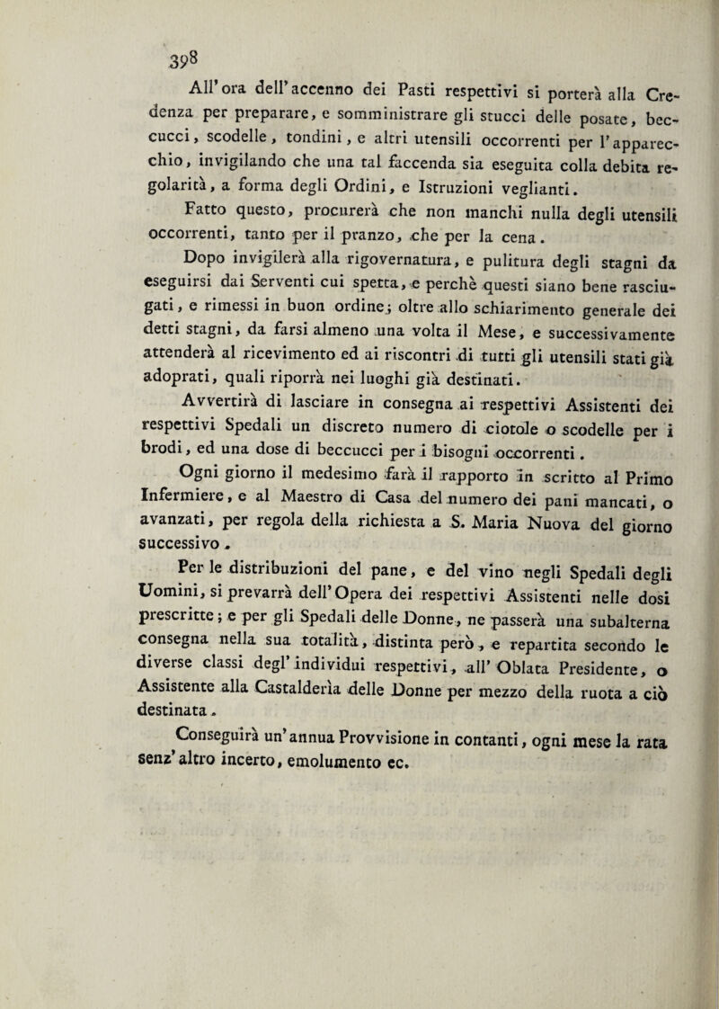 All’ora dell’accenno dei Pasti respettivi si porterà alla Cre¬ denza per preparare, e somministrare gli stucci delle posate, bec¬ cucci, scodelle, tondini, e altri utensili occorrenti per Papparec¬ chio, invigilando che una tal faccenda sia eseguita colla debita re¬ golarità, a forma degli Ordini, e Istruzioni vegliami. Fatto questo, procurerà che non manchi nulla degli utensili occorrenti, tanto per il pranzo, che per la cena. Dopo invigilerà alla rigovernatura, e pulitura degli stagni da eseguirsi dai Serventi cui spettale perchè questi siano bene rasciu¬ gati , e rimessi in buon ordine.; oltre allo schiarimento generale dei detti stagni, da farsi almeno una volta il Mese, e successivamente attenderà al ricevimento ed ai riscontri di tutti gli utensili stati già adoprati, quali riporrà nei luoghi già destinati. Avvertirà di lasciare in consegna ai respettivi Assistenti dei respettivi Spedali un discreto numero di ciotole o scodelle per i brodi, ed una dose di beccucci per i bisogni occorrenti. giorno il medesimo fàra il rapporto in scritto al Primo Infermici e, e al Maestro di Casa del numero dei pani mancati, o avanzati, per regola della richiesta a S. Maria Nuova del giorno successivo , Per le distribuzioni del pane, e del vino negli Spedali degli Uomini, si prevarrà dell’Opera dei respettivi Assistenti nelle dosi prescritte ; e per gli Spedali delle Donne, ne passerà una subalterna consegna nella sua totalità, distinta pero, e repartita secondo le diverse classi degl individui respettivi, all’ Oblata Presidente, o Assistente alla Castalderìa delle Donne per mezzo della ruota a ciò destinata * Conseguirà un’annua Provvisione in contanti, ogni mese la rata senz’altro incerto, emolumento ec.