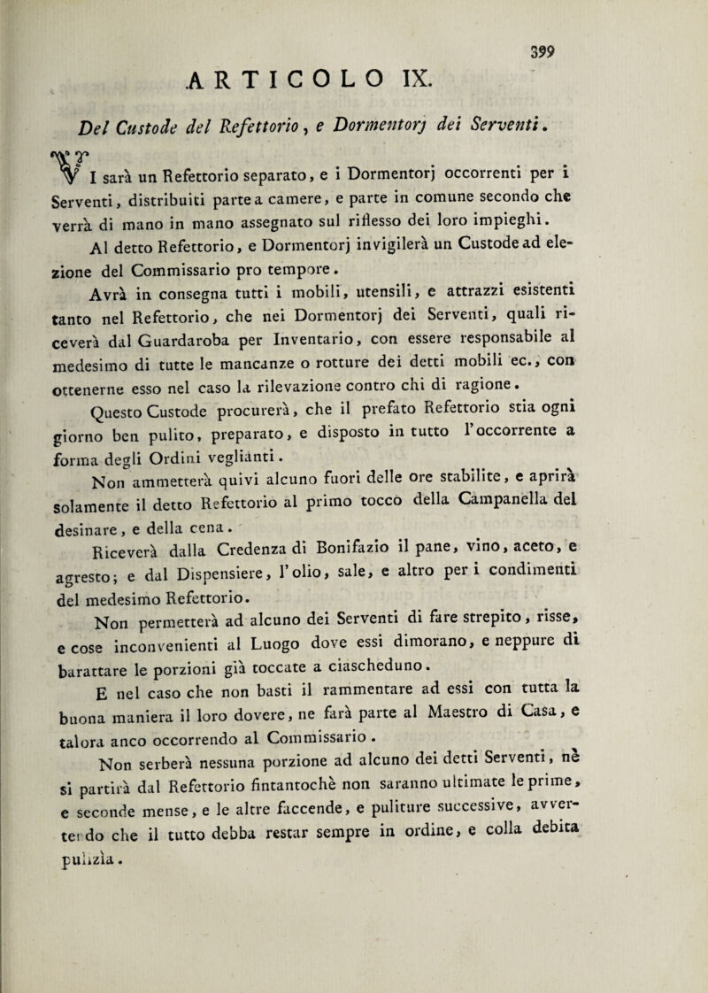 ARTICOLO IX. Del Custode del Refettorio, e Dormentorj dei Serventi. V I sarà un Refettorio separato, e i Dormentorj occorrenti per i Serventi, distribuiti partea camere, e parte in comune secondo che verrà di mano in mano assegnato sul riflesso dei loro impieghi. Al detto Refettorio, e Dormentorj invigilerà un Custode ad ele¬ zione del Commissario prò tempore. Avrà in consegna tutti i mobili, utensili, e attrazzi esistenti tanto nel Refettorio, che nei Dormentorj dei Serventi, quali ri¬ ceverà dal Guardaroba per Inventario, con essere responsabile al medesimo di tutte le mancanze o rotture dei detti mobili ec., con ottenerne esso nel caso la rilevazione contro chi di ragione. Questo Custode procurerà, che il prefato Refettorio stia ogni giorno ben pulito, preparato, e disposto in tutto 1 occorrente il forma degli Ordini veglienti. Non ammetterà quivi alcuno fuori delle ore stabilite, e aprirà solamente il detto Refettorio al primo tocco della Campanella dei desinare , e della cena . Riceverà dalla Credenza di Bonifazio il pane, vino, aceto, e agresto; e dai Dispensiere, l’olio, sale, e altro peri condimenti del medesimo Refettorio. Non permetterà ad alcuno dei Serventi di fare strepito, risse, e cose inconvenienti al Luogo dove essi dimorano, e neppure di barattare le porzioni già toccate a ciascheduno. E nel caso che non basti il rammentare ad essi con tutta la buona maniera il loro dovere, ne fara parte al Maestio di Casa, e talora anco occorrendo al Commissario . Non serberà nessuna porzione ad alcuno dei detti Serventi, ne si partirà dal Refettorio fintantoché non saranno ultimate le prime, e seconde mense, e le altre faccende, e puliture successive, avver¬ ter do che il tutto debba restar sempre in ordine, e colla debita pulizìa.