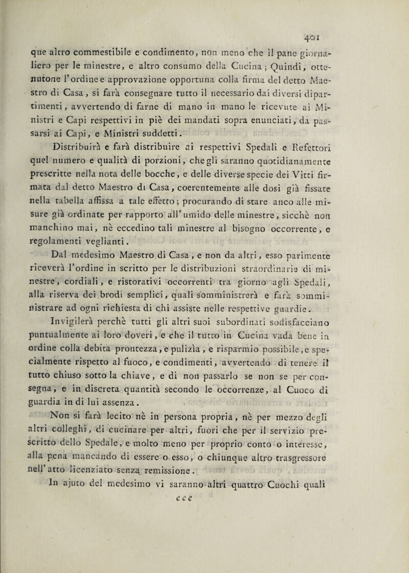 4oi qne altro commestibile e condimento, non meno che il pane giorna¬ liero per le minestre, e altro consumo della Cucina; Quindi, otte¬ nutone l’ordine e approvazione opportuna colla firma del detto Mae¬ stro di Casa, si farà consegnare tutto il necessario dai diversi dipar¬ timenti, avvertendo di farne di mano in mano le ricevute ai Mi¬ nistri e Capi respettivi in piè dei mandati sopra enunciati, da pas¬ sarsi ai Capi, e Ministri suddetti. Distribuirà e farà distribuire ai respettivi Spedali e Refettori quel numero e qualità di porzioni, che gli saranno quotidianamente prescritte nella nota delle bocche, e delle diverse specie dei Vitti fir¬ mata dal detto Maestro di Casa, coerentemente alle dosi già fissate nella tabella affissa a tale effetto; procurando di stare anco alle mi¬ sure già ordinate per rapporto all’umido delle minestre, sicché non manchino mai, nè eccedino tali minestre al bisogno occorrente, e regolamenti veglianti. Dal medesimo Maestro di Casa, e non da altri, esso parimente riceverà l’ordine in scritto per le distribuzioni straordinarie di mi¬ nestre, cordiali, e ristorativi occorrenti tra giorno agli Spedali, alla riserva dei brodi semplici, quali somministrerà e farà sommi¬ nistrare ad ogni richiesta di chi assiste nelle respettive guardie. Invigilerà perchè tutti gli altri suoi subordinati sodisfacciano puntualmente ai loro doveri, e che il tutto in Cucina vada bene in ordine colla debita prontezza, e pulizìa , e risparmio possibile,e spe¬ cialmente rispetto al fuoco, e condimenti, avvertendo di tenere il tutto chiuso sotto la chiave, e di non passarlo se non se per con¬ segna, e in discreta quantità secondo le occorrenze, al Cuoco di guardia in di lui assenza. . Non si farà lecito nè in persona propria, nè per mezzo degli altri colleghi, di cucinare per altri, fuori che per il servizio pre¬ scritto dello Spedale, e molto meno per proprio conto o interesse, alla pena mancando di essere o esso, o chiunque altro trasgressore nell’atto licenziato senza remissione. In ajuto del medesimo vi saranno altri quattro Cuochi quali c c e