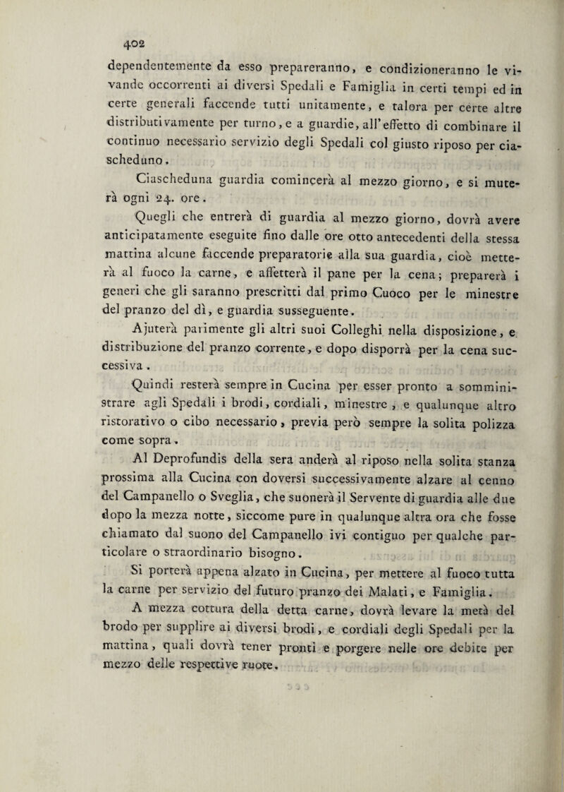 dependentemente da esso prepareranno, e condizioneranno le vi- vande occorrenti ai diversi Spedali e Famiglia in certi tempi ed in certe generali faccende tutti unitamente, e talora per certe altre distributivamente per turno, e a guardie, all’effetto di combinare il continuo necessario servizio degli Spedali col giusto riposo per cia¬ scheduno . Ciascheduna guardia comincerà al mezzo giorno, e si mute¬ rà ogni 24. ore. Quegli che entrerà di guardia al mezzo giorno, dovrà avere anticipatamente eseguite fino dalle ore otto antecedenti della stessa mattina alcune faccende preparatorie alla sua guardia, cioè mette¬ rà al fuoco la carne, e affetterà il pane per la cena; preparerà i generi che gli saranno prescritti dal primo Cuoco per le minestre del pranzo del dì, e guardia susseguente. Ajuterà parimente gli altri suoi Colleghi nella disposizione, e distribuzione del pranzo corrente , e dopo disporrà per la cena suc¬ cessiva . . . Quindi resterà sempre in Cucina per esser pronto a sommini¬ strare agli Spedali i brodi, cordiali, minestre , e qualunque altro ristorativo o cibo necessario, previa però sempre la solita polizza come sopra. Al Deprofundis della sera anderà al riposo nella solita stanza prossima alla Cucina con doversi successivamente alzare al cenno del Campanello o Sveglia, che suonerà il Servente di guardia alle due dopo la mezza notte, siccome pure in qualunque altra ora che fosse chiamato dal suono del Campanello ivi contiguo per qualche par¬ ticolare o straordinario bisogno. Si porterà appena alzato in Cucina, per mettere al fuoco tutta la carne per servizio del futuro pranzo dei Malati, e Famiglia. A mezza cottura della detta carne, dovrà levare la metà del brodo per supplire ai diversi brodi, e cordiali degli Spedali per la mattina , quali dovrà tener pronti e porgere nelle ore debite per mezzo delle respetti ve ruote.