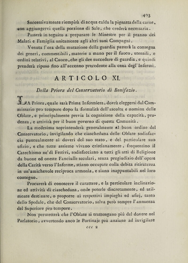 4°3 Successivamente riempirà di acqua calda la pignatta della carne con aggiungervi quella porzione di Sale, che crederà necessaria. Passerà in seguito a preparare le Minestre per il pranzo dei Malati e Famiglia unitamente agli altri suoi Compagni. Venuta l’ora della mutazione della guardia passerà la consegna dei generi, commestibili, materie a mano per il fuoco, utensili, e ordini relativi, al Cuoco,che gli dee succedere di guardia, e quindi prenderà riposo fino alFaccenno precedente alla cena degl’Infermi ARTICOLO XI. Della Priora del Conservatorio dì Bonifazio. 3La Priora, quale sarà Prima Infermiera, dovrà eleggersi dal Com¬ missario prò tempore dopo la formalità dell’ascolta e nomina delle Oblate, e principalmente previa la cognizione della capacità, pru¬ denza , e attività per il buon governo di questa Comunità . La medesima soprintenderà generalmente al buon ordine del Conservatorio, invigilando che ciascheduna delle Oblate sodisfac¬ cia puntualmente ai doveri del suo stato , e del particolare suo ufizio, e che tutte assieme vivano cristianamente, frequentino il Catechismo ne’dì Festivi, sodisfacciano a tutti gli atti di Religione da buone ed oneste Fanciulle secolari, senza pregiudizio dell’opere della Carità verso VInferme, stiano occupate colla debita ritiratezza in un’amichevole reciproca armonìa, e siano inappuntabili nel loro contegno. Procurerà di conoscere il carattere, e la particolare inclinazio¬ ne ed attività di ciascheduna, onde poterle discretamente, ed util¬ mente destinare, o proporre ai respettivi impieghi ed ufizj, tanto dello Spedale, che del Conservatorio, salva però sempre l’annuenza del Superiore prò tempore. Non permetterà che l’Oblate si trattengano più del dovere nel Parlatorio, avvertendo anco le Portinaje più anziane ad invigilare