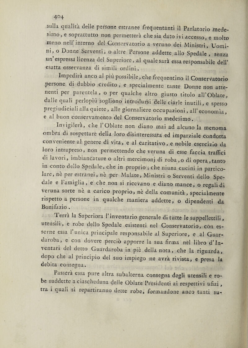 sulla qualità, delle persone estranee frequentanti il Parlatorio .mede¬ simo, e soprattutto non permetterà che sia dato ivi accesso, e molto meno nell’interno del Conservatorio a veruno dei Ministri, Uomi¬ ni, o Donne Serventi, o altre Persone addette allo Spedale , senza un’espressa licenza del Superiore, al quale sarà essa responsabile dell’ esatta osservanza di simili ordini. Impedirà anco al più possibile, che frequentino il Conservatorio persone di dubbio credito , e specialmente tante Donne non atte¬ nenti per parentela, o per qualche altro giusto titolo all’Oblate, dalle quali perlopiù sogliono introdursi delle ciarle inutili, e spesso pregiudiciali alla quiete, alle giornaliere occupazioni, all’ economìa, e al buon conservamento del Conservatorio medesimo. Invigilerà, cne 1 Oblate non diano mai ad alcuno la menoma omnia di sospettare della loro disinteressata ed imparziale condotta conveniente al genere di vita, e al caritativo, e nobile esercizio da loro intrapreso, non permettendo che veruna di esse faccia traffici di lavori, imbiancature o altri mercimoni ùi roba,o di opera,tanto in conto dello Spedale, che in proprio ; che niuna cucini in partico- laie, ne pei estranei, ne per Malate, Ministri o Serventi dello Spe¬ dale e Famiglia, e che non si ricevano e diano mance, o regali di veruna sorte nè a carico proprio, nè della comunità, specialmente rispetto a persone in qualche maniera addette, o dipendenti da Bonifazio . Tena la Superiora 1 inventario generale di tutte le suppellettili, utensili, e robe dello Spedale esistenti nel Conservatorio, con es¬ serne essa 1 unica principale responsabile al Superiore, e al Guar¬ daroba, e con dovere perciò apporre la sua firma nel libro d’In- \curali del aceto Guardaroba in piè della nota, che la riguarda, dopo che al principio del suo impiego ne avrà rivista, e presa la debita consegna. l asseià e^.sa pure altra subalterna consegna degli utensili e ro¬ be suddette a ciascheduna delle Oblate Presidenti ai respectivi ufizi,