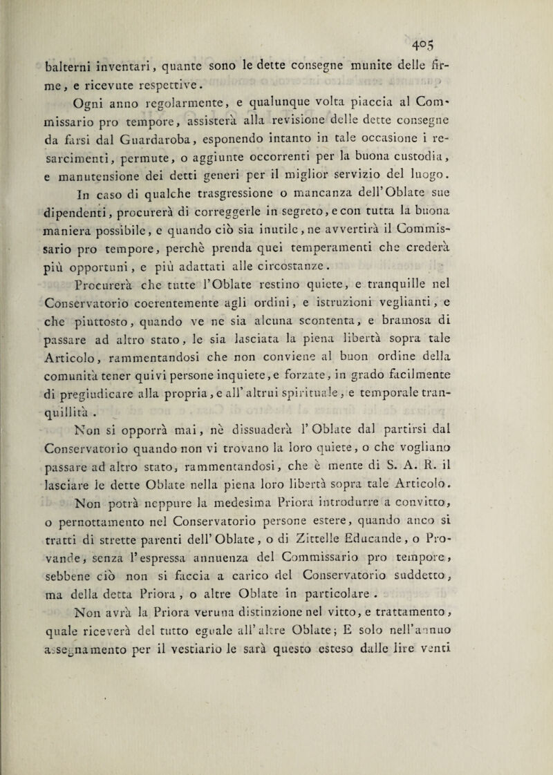 balterni inventari, quante sono ledette consegne munite delle fir¬ me, e ricevute respettive. Ogni anno regolarmente, e qualunque volta piaccia al Coni' missario prò tempore, assisterà alla revisione delle dette consegne da farsi dal Guardaroba, esponendo intanto in tale occasione i re- sarcimenti, permute, o aggiunte occorrenti per la buona custodia, e manutensione dei detti generi per il miglior servizio del luogo. In caso di qualche trasgressione o mancanza dell’Oblate sue dipendenti, procurerà di correggerle in segreto, e con tutta la buona maniera possibile, e quando ciò sia inutile, ne avvertirà il Commis¬ sario prò tempore, perchè prenda quei temperamenti che crederà più opportuni, e più adattati alle circostanze. Procurerà che tutte l’Oblate restino quiete, e tranquille nel Conservatorio coerentemente agli ordini, e istruzioni veglianti, e che piuttosto, quando ve ne sia alcuna scontenta, e bramosa di passare ad altro stato, le sia lasciata la piena libertà sopra tale Articolo, rammentandosi che non conviene al buon ordine della comunità tener quivi persone inquiete, e forzate, in grado facilmente di pregiudicare alla propria, e all’altrui spirituale, e temporale tran¬ quillità . Non si opporrà mai, nè dissuaderà l’Oblate dal partirsi dal Conservatorio quando non vi trovano la loro quiete, o che vogliano passare ad altro stato, rammentandosi, che è mente di S. A. R. il lasciare le dette Oblate nella piena loro libertà sopra tale Articolo. Non potrà neppure la medesima Priora introdurre a convitto, o pernottamento nel Conservatorio persone estere, quando anco si tratti di strette parenti dell’Oblate, o di Zittelle Educande, o Pro- vande, senza l’espressa annuenza del Commissario prò tempore, sebbene ciò non si faccia a carico dei Conservatorio suddetto, ma della detta Priora , o altre Oblate in particolare . Non avrà la Priora veruna distinzione nel vitto, e trattamento, quale riceverà del tutto eguale ali’altre Oblate; E solo nell’annuo assegnamento per il vestiario le sarà questo esteso dalle lire venti