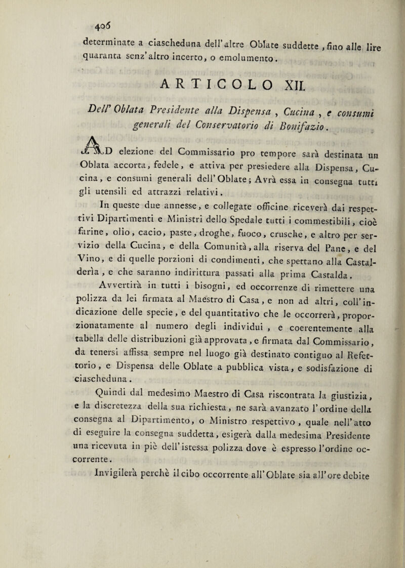 determinate a ciascheduna dell’altre Oblate suddette , fino alle lire quaranta senz’altro incerto, o emolumento. ARTICOLO XII. Dell Obietta Pre si de ntc alla Di spensa , Cucina , e consumi generali del Conservatorio di Bonifazio. elezione del Commissario prò tempore sarà destinata un Oblata accorta, fedele, e attiva per presiedere alla Dispensa, Cu¬ cina, e consumi generali dell’ Oblate ; Avrà essa in consegna tutu gli utensili ed attrazzi relativi. In queste due annesse, e collegate officine riceverà dai respet¬ tivi Dipartimenti e Ministri dello Spedale tutti i commestibili, cioè farine, olio, cacio, paste, droghe, fuoco, crusche, e altro per ser¬ vizio della Cucina, e della Comunità, alla riserva del Pane, e del Vino, e di quelle porzioni di condimenti, che spettano alla Castal¬ derìa , e che saranno indirittura passati alla prima Castalda. Aweitna in tutti 1 bisogni, ed occorrenze di rimettere una polizza da lei firmata al Maestro di Casa, e non ad altri, coll’in¬ dicazione delle specie, e del quantitativo che le occorrerà, propor¬ zionatamente al numero degli individui , e coerentemente alla tabella delle distribuzioni già approvata , e firmata dal Commissario, da teneisi affissa sempre nel luogo già destinato contiguo al Refet¬ torio, e Dispensa delle Oblate a pubblica vista, e sodisfazione di ciascheduna. Quindi dal medesimo Maestro di Casa riscontrata la giustizia, e la discretezza della sua richiesta, ne sarà avanzato l’ordine della consegna al Dipartimento, o Ministro respettivo , quale nell’atto di eseguile la consegna suddetta, esigerà dalla medesima Presidente una ricevuta in pie dell istessa polizza dove è espresso l’ordine oc¬ corrente . Invigilerà perche il cibo occorrente all’Oblate sia all’ore debite