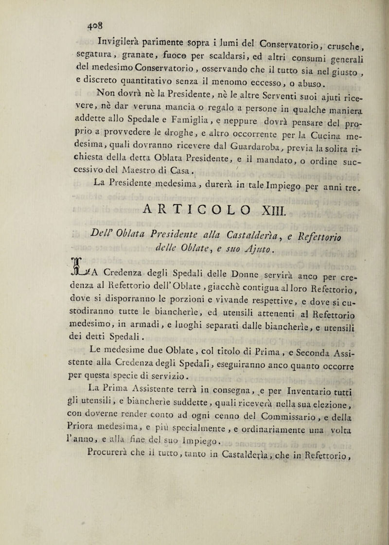 4Q8 Invigilerà parimente sopra i lumi del Conservatorio, crusche, segatura, granate, fuoco per scaldarsi, ed altri consumi generali del medesimo Conservatorio, osservando che il tutto sia nel giusto . e discreto quantitativo senza il menomo eccesso, o abuso. Non dovrà nè la Presidente, nè le altre Serventi suoi ajuti rice¬ vere, nè dar veruna mancia o regalo a persone in qualche maniera addette allo Spedale e Famiglia, e neppure dovrà pensare del pro¬ prio a provvedere le droghe, e altro occorrente per la Cucina me¬ desima, quali dovranno ricevere dal Guardaroba, previa la solita ri¬ chiesta della detta Oblata Presidente, e il mandato, o ordine suc¬ cessivo del Maestro di Casa. La Presidente medesima, durerà in tale Impiego per anni tre. ARTICOLO XIII. Dell' Oblata Presidente alla Castalderìa, e Refettorio delle Oliate, e suo Ajuto. 1 jLa. •A Credenza degli Spedali delle Donne servirà anco per cre¬ denza al Refettorio dell’Oblate ,giacché contigua al loro Refettorio, dove si disporranno le porzioni e vivande respettive, e dove si cu¬ stodiranno tutte le biancherie, ed utensili attenenti al Refettorio medesimo, in armadi, e luoghi separati dalle biancherìe, e utensili dei detti Spedali . Le medesime due Oblate, col titolo di Prima , e Seconda Assi¬ stente alla Credenza degli Spedali, eseguiranno anco quanto occorre per questa specie di servizio. La Prima Assistente terrà in consegna, e per Inventario tutti gli utensili, e biancherìe suddette, quali riceverà nella sua elezione, con doverne render conto ad ogni cenno del Commissario , e della Piioia medesima, e più specialmente , e ordinariamente una volta 1 anno, e alla line del suo Impiego. Piocuieià che il tutto, tanto in Castalderia, che in Refettorio,