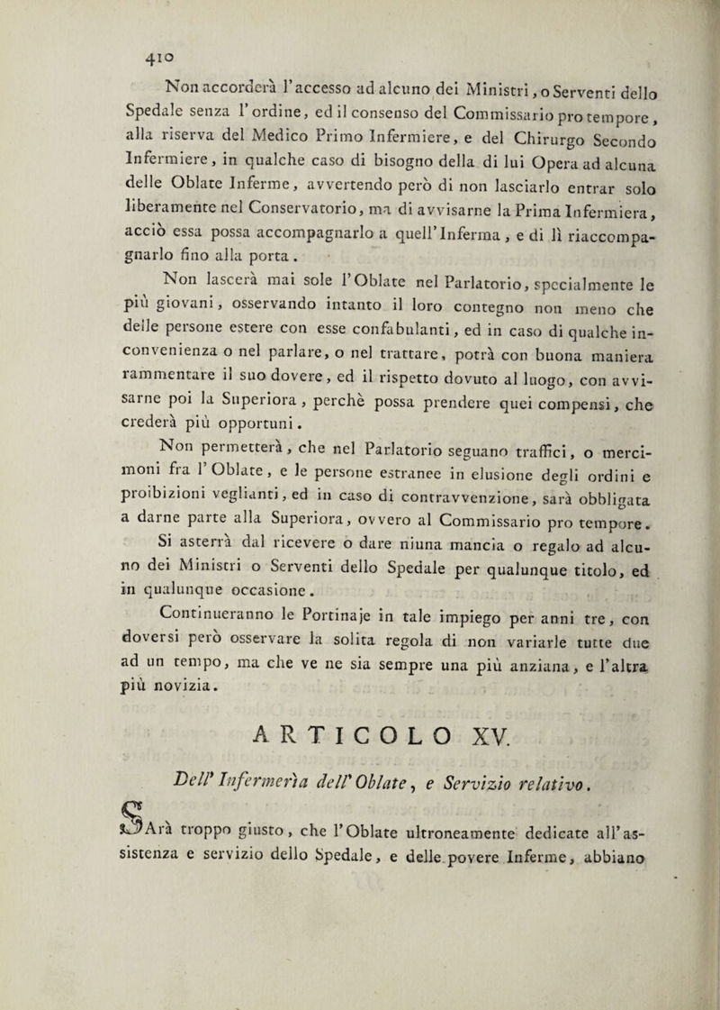 4io Non accorderà l’accesso ad alcuno dei Ministri, oServenti dello Spedale senza l’ordine, ed il consenso del Commissario prò tempore, alla riserva del Medico Primo Infermiere, e del Chirurgo Secondo Infermiere, in qualche caso di bisogno della di lui Opera ad alcuna delle Oblate Inferme, avvertendo però di non lasciarlo entrar solo liberamente nel Conservatorio, ma di avvisarne la Prima Infermiera, acciò essa possa accompagnarlo a quell’Inferma, e di lì riaccompa¬ gnarlo fino alla porta. Non lascerà mai sole POblate nel Parlatorio, specialmente le piu giovani, osservando intanto il loro contegno non meno che delle persone estere con esse confabulanti, ed in caso di qualche in¬ convenienza o nel parlare, o nel trattare, potrà con buona maniera 1 am mentale ii suo dovere, ed il rispetto dovuto al luogo, con avvi¬ sarne poi la Superiora, perche possa prendere quei compensi, che crederà più opportuni. Non pei metter a, che nel Parlatorio seguano traffici, o merci¬ moni fra f Oblate, e le persone estranee in elusione degli ordini e proibizioni vegliami, ed in caso di contravvenzione, sarà obbligata a darne parte alla Superiora, ovvero al Commissario prò tempore. Si asterra dal ricevere o dare niuna mancia o regalo ad alcu¬ no dei Ministri o Serventi dello Spedale per qualunque titolo, ed in qualunque occasione. Continueranno le Portinaie in tale impiego per anni tre, con doversi peio osservare la solita regola di non variarle tutte due ad un tempo, ma che ve ne sia sempre una più anziana, e l’altra più novizia. ARTICOLO XV. Dell* Infcrmerìa de IT Oblate, e Servìzio relativo. ^ Ara troppo giusto, che Y Oblate ultroneamente dedicate all’as¬ sistenza e servizio dello Spedale, e delle povere Inferme, abbiano