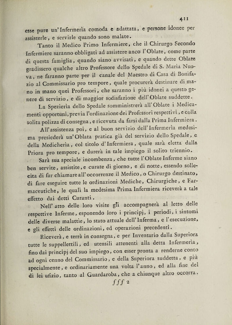 esse pure un’Infermeria comoda e adattata, e persone idonee pei assisterle, e servirle quando sono malate. Tanto il Medico Primo Infermiere, che il Chirurgo fecondo Infermiere saranno obbligati ad assistere anco 1 Oblate, come parte di questa famiglia, quando siano avvisati, e quando dette Oblate gradissero qualche altro Professore dello Spedale di S. Maria Nuo¬ va, ne faranno parte per il canale del Maestro di Casa di Bonifa¬ zio al Commissario prò tempore, quale procurerà destinare di ma¬ no in mano quei Professori, che saranno i più idonei a questo ge¬ nere di servizio, e di maggior sodisfazione dell’Oblate suddette. La Spezierìa dello Spedale somministrerà all* Oblate 1 Medica¬ menti opportuni, previa l’ordinazione dei Professori i esperti -/i, e colla solita polizza di consegna, e ricevuta da farsi dalla Prima Infermieia. All’assistenza poi, e al buon servizio dell Infermeiia medesi¬ ma presiederà un’Oblata pratica già del servizio dello Spedale, e della Medicherìa, col titolo d’infermiera, quale sarà, eletta dalla Priora prò tempore, e durerà, in tale impiego il solito triennio. Sarà sua speciale incombenza, che tutte 1 Oblate Inferme siano ben servite, assistite, e curate di giorno, e di notte, essendo solle¬ cita di far chiamare all’occorrenze il Medico, o Chirurgo destinato, di fare eseguire tutte le ordinazioni Mediche, Chnurgiche, e Pai maceutiche, le quali la medesima Prima Infermiera riceverà a tale effetto dai detti Curanti. Nell’ atto delle loro visite gli accompagnerà al letto delle respettive Inferme, esponendo loro i principi, i periodi, i sintomi delle diverse malattìe, lo stato attuale dell’Inferma, e l’esecuzione, e gli effetti delle ordinazioni, ed operazioni precedenti. Riceverà, e terrà in consegna, e per Inventario dalla Superiora tutte le suppellettili, ed utensili attenenti alla detta Infermeria, fino dai principi del suo impiego, con esser pronta a renderne conto ad ogni cenno del Commissario, e della Superiora suddetta, e più specialmente, e ordinariamente una volta l’anno, ed alla fine del di lei ufizio, tanto al Guardaroba, che a chiunque altro occorra. ///*