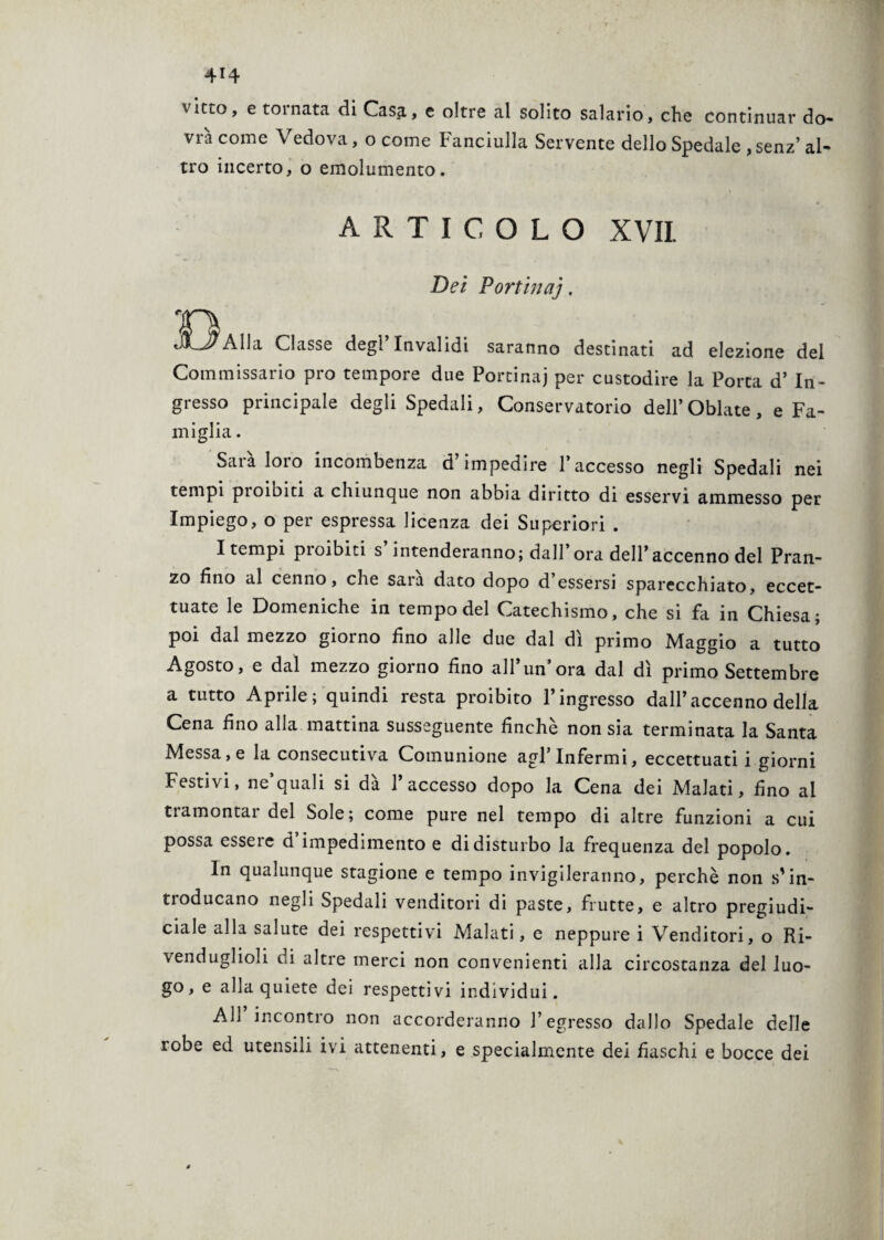 v irto, e toinata di Casa., e oltre al solito salario, che continuar do¬ vrà come Vedova, o come Fanciulla Servente dello Spedale ,senz’ al¬ tro incerto, o emolumento. ARTICOLO XVII. Dei Portinai, T\ JOAlla Classe degl’invalidi saranno destinati ad elezione del Commissario prò tempore due Portinaj per custodire la Porta d’ In¬ gresso principale degli Spedali, Conservatorio dell’Oblate, e Fa¬ miglia . Sarà loro incombenza d’impedire l’accesso negli Spedali nei tempi pioibiti a chiunque non abbia diritto di esservi ammesso per Impiego, o per espressa licenza dei Superiori . Itempi proibiti s’intenderanno; dall’ ora deH’accenno del Pran¬ zo fino al cenno, che sara dato dopo d’essersi sparecchiato, eccet¬ tuate le Domeniche in tempo del Catechismo, che si fa in Chiesa; poi dal mezzo giorno fino alle due dal dì primo Maggio a tutto Agosto, e dal mezzo giorno fino all’un’ora dal dì primo Settembre a tutto Aprile; quindi resta proibito l’ingresso dall’accenno della Cena fino alla mattina susseguente finche non sia terminata la Santa Messa, e la consecutiva Comunione agl’infermi, eccettuati i giorni Festivi, ne’quali si dà l’accesso dopo la Cena dei Malati, fino ai tramontai del Sole; come pure nel tempo di altre funzioni a cui possa essere d’impedimento e di disturbo la frequenza del popolo. In qualunque stagione e tempo invigileranno, perchè non s'in¬ troducano negli Spedali venditori di paste, frutte, e altro pregiudi- ciale alla salute dei respettivi Malati, e neppure i Venditori, o Ri¬ venduglioli di altre merci non convenienti alla circostanza del luo¬ go, e alla quiete dei respettivi individui. All incontro non accorderanno l’egresso dallo Spedale delle robe ed utensili ivi attenenti, e specialmente dei fiaschi e bocce dei