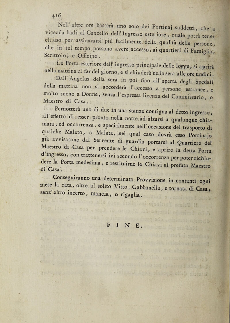 Nell’altre ore basterà uno solo dei Porcina] suddetti, che a vicenda badi al Cancello dell’Ingresso esteriore , quale potrà tener chiuso per assicurarsi più facilmente.della qualità delle persone, che in tal tempo possono avere accesso, ai quartieri di Famiglia,' Scrittoio, e Officine . La Porta esteriore dell’ ingresso principale delle logge, si aprirà nella mattina al far del giorno, e si chiuderà nella sera alle ore undici. Dall Angelus della sera in poi fino all’aperta degli Spedali delia mattina non si accorderà l’accesso a persone estranee, e molto meno a Donne, senza l’espressa licenza del Commissario, o Maestro di Casa. Pernotterà uno di due in una stanza contigua al detto ingresso, a C ett0 dl esser Pronto nella notte ad alzarsi a qualunque chia¬ mata, ed occorrenza, e specialmente nell’occasione del trasporto di qualche Malato, o Malata, nel qual caso dovrà esso Portinaio già avvisatone dal Servente di guardia portarsi al Quartiere del Maestro di Casa per prendere le Chiavi, e aprire la detta Porta ingresso, con trattenersi ivi secondo l’occorrenza per poter richiu¬ dere la Porta medesima, e restituirne le Chiavi al prefato Maestro di Casa. Conseguiranno una determinata Provvisione in contanti ogni mese la rata, oltre al solito Vitto, Gabbanella, e tornata di Casa, senz altro incerto, mancia, o rigaglia. fine.