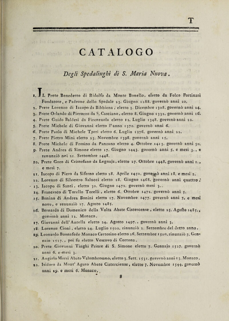 CATALOGO Begli Speda litighi di S. Maria Nuova. i.^L Prete Benedetto di Ridolfo da Monte Bonello, eletto da Folco Portinati Fondatore, e Padrone dello Spedale 23. Giugno 1288. governò anni 20. а. Prere Lorenzo di Iacopo da Bibbiena eletto 3. Dicembre 1 308. governò anni 24. 3. Prete Orlando di Pierozzo da S.Casciano, eletto 8. Giugno 1332. governò anni 16. 4. Prete Guido Baldesi da Firenzuola eletto 12. Luglio 1348. governò anni 22. 5. Prete Michele di Giovanni eletto l’anno 1370. governò anni 6. б. Prete Paolo di Michele Torri eletto 6. Luglio 1376. governò anni 22. 7. Prete Pietro Mini eletto 23. Novembre «398. governò anni 1 y. 8. Prete Michele di Prosino da Panzano eletto 4. Ottobre 1413. governò anni 30. 9. Prete Andrea di Simone eletto 17. Giugno 1443. governò anni 5, e mesi 3., e renunziò nei 21. Settembre 1448. 10. Prete Goro di Cristofano da Legnaja, eletto 27. Ottobre 1448. governò anni i., e mesi 7. 11. Iacopo di Piero da Siferno eletto 28. Aprile 145:0. governò anni 18. e mesi 2. 12. Lorenzo di Silvestro Saiucci eletto 18. Giugno 1458. governò anni quattro.’ - 13. Iacopo di Santi, eletto 30. Giugno 1472. governò mesi 3.. 14. Francesco di Torello Torelli , eletto 6. Ottobre 1472. governò anni 5. 15. Bonino di Andrea Bonini eletto 17. Novembre 1477. governò anni 7. e mesi nove, e renunziò 27. Agosto 148?. 16. Bernardo di Domenico della Volta Abate Cistercense , eletto 2j. Agofto 1485., governò anni 12. Monaco. 17. Giovanni dell’Antella eletto 24. Agosto 1497.» governò anni 3. 18 Lorenzo Cloni , eletto 24. Luglio 1500. rinunziò 2. Settembre del detto anno. io. Leonardo Buonafede Monaco Certosino eletto 26. Settembre 1 500. rinunziò 7, Gen- - \ naio 1S27. , poi fu eletto Vescovo di Cortona. 20. Prete Giovanni Tinghi Priore di S. Simone eletto 7. Gennajo 1527. governò anni 6. e'mesi 3. 21. Angiolo Morsi Abate Valombrosano, eletto 3.Sett. 1 y 3 1. governò anni t 3. Monaco. t2. Isidoro da Mont’ Aguto Abate Cisterciense, eletto 7. Novembre 1544. governò anni 19. e mesi 6. Monaco,; \ 8