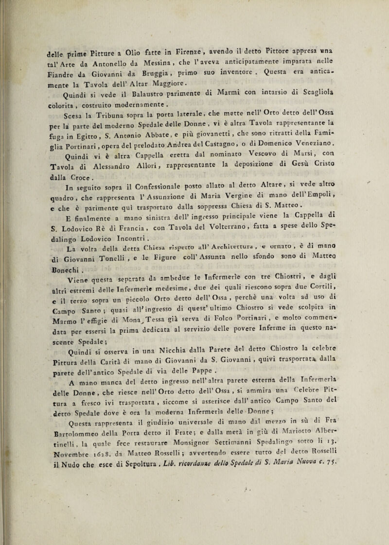 tal’Arte da Antonello da Messina, che l’aveva anticipatamente imparata nelle Fiandre da Giovanni da Bruggia , primo suo inventore. Questa era antica¬ mente la Tavola dell’ Aitar Maggiore. Quindi si vede il Balaustro parimente di Marmi con intarsio di Scagliola colorita , costruito modernamente . Scesa la Tribuna sopra la porta laterale, che matte nell’ Orto detto dell’Ossa per la parte del moderno Spedale delle Donne , vi è altra Tavola rappresentante la fuga in Egitto, S. Antonio Abbate, e più giovanetti, che sono ritratti della Fami¬ glia Portinari, opera del prelodato Andrea del Castagno, o di Domenico Veneziano. Quindi vi è altra Cappella eretta dal nominato Vescovo di Marsi, con Tavola di Alessandro Allori, rappresentante la deposizione di Gesù Cristo dalla Croce . In seguito sopra il Confessionale posto allato al detto Altare, si vede altro quadro, che rappresenta l’Assunzione di Maria Vergine di mano deH’Empoli, e che è parimente qui trasportato dalla soppressa Chiesa di S. Matteo . E finalmente a mano sinistra dell’ ingresso principale viene la Cappella di S. Lodovico Rè di Francia, con Tavola del Volterrano, fatta a spese dello Spe- dalingo Lodovico Incontri . La volta della detta Chiesa rispetto all’ Architettura , e ornato , è di mano di Giovanni Tonelli , e le Figure coll’Assunta nello sfondo sono di Matteo Bonechi . Viene questa separata da ambedue le Infermerie con tre Chiostri, e dagli altri estremi delle Infermerie medesime, due dei quali riescono sopra due Corrili, e il terzo sopra un piccolo Orto detto dell’ Ossa , perchè una volta ad uso di Campo Santo; quasi all'ingresso di quest’ultimo Chiosrro si vede scolpita in Marmo l’effigie di Mona^Tessa già serva di Folco Portinari, e molto commen¬ data per essersi la prima dedicata al servizio delle povere Inferme in questo na¬ scente Spedale ; Quindi si osserva in una Nicchia dalla Parete del detto Chiostro la celebre Pittura della Carità di mano di Giovanni da S. Giovanni , quivi trasportata* dalla parete dell’antico Spedale di via delle Pappe . A mano manca del detto ingresso nell’altra parete esterna della Infermeria delle Donne, che riesce nell’Orto detto dell’ Ossa , si ammira una Celebre Pit¬ tura a fresco ivi trasportata , siccome si asserisce dall’ antico Campo Santo del detto Spedale dove è ora la moderna Infermeria delle Donne; Questa rappresenta il giudizio universale di mano dal mezzo in sù di Fra Bartolommeo della Porta detto il Frate; e dalla metà in giù di Mariotto Alber- tinelli, la quale fece restaurare Monsignor Settimanni Spedalingo sotto li 13. Novembre 1628. da Matteo Rosselli; avvertendo essere tutto del detto Rosselli il Nudo che esce di Sepoltura . Lìb. ricordarne delio Spedale di S. Maria Nuova c. 75.