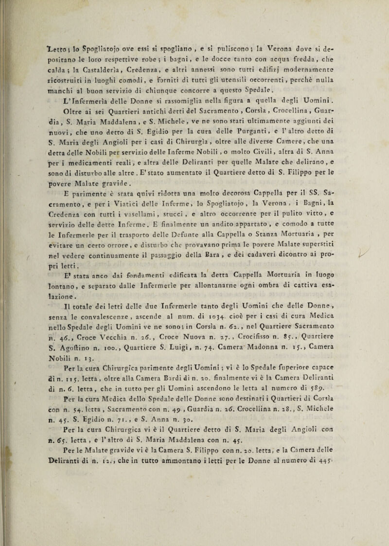 Xetto ; lo Spogliatoio ove essi si spogliano , e si puliscono; la Verona dove si de¬ positano le loro respettive robe; i bagni, e le docce tanto con acqua fredda, che calda; la Castalderìa, Credenza, e altri annessi sono tutti edifìzj modernamente ricostruiti in luoghi comodi, e forniti di tutti gli utensili occorrenti, perchè nulla manchi al buon servizio di chiunque concorre a questo Spedale. L’Infermeria delle Donne si rassomiglia nella figura a quella degli Uomini. Oltre ai sei Quartieri antichi detti del Sacramento , Corsìa , Crocellina , Guar¬ dia, S. Maria Maddalena, e S. Michele, ve ne sono stati ultimamente aggiunti dei nuovi, che uno detto di S. Egidio per la cura delle Purganti, e l’altro detto di S. Maria degli Angioli per i casi di Chirurgia, oltre alle diverse Camere, che una detta delle Nobili per servizio delle Inferme Nobili , o molto Civili, altra di S. Anna per i medicamenti reali, e altra delle Deliranti per quelle Malate che delirano, e sono di disturbo alle altre . E’stato aumentato il Quartiere detto di S. Filippo perle povere Malate gravide. E parimente è stata quivi ridotta una molto decorosa Cappella per il SS. Sa¬ cramento, e peri Viatici delle Inferme, lo Spogliatoio, la Verona, i Bagni, la Credenza con tutti i vasellami, stucci , e altro occorrente per il pulito vitto, e servizio delle dette Inferme. E finalmente un andito appartato , e comodo a tutte le Infermerie per il trasporto delle Defunte alla Cappella o Stanza Mortuaria , per evitare un certo orrore, e disturbo che provavano prima le povere Malate superstiti pri letti. E’ stata anco dai fondamenti edificata la detta Cappella Mortuaria in luogo lontano, e separato dalle Infermerie per allontanarne ogni ombra di cattiva esa¬ lazione . Il totale dei letti delle due Infermerie tanto degli Uomini che delle Donne, senza le convalescenze , ascende al num. di 1034 cioè per i casi di cura Medica nello Spedale degli Uomini ve ne sono; in Corsìa n. 62., nel Quartiere Sacramento n. 4<J., Croce Vecchia n. 26., Croce Nuova n. 27., Crocifisso n. 8?., Quartiere S. Agoftino n. 100., Quartiere S. Luigi, n. 74. Camera Madonna n. 15., Camera Nobili n. 13. Per la cura Chirurgica parimente degli Uomini ; vi è lo Spedale fuperiore capace di n. 11 5. letta , oltre alla Camera Bardi di n. 10. finalmente vi è la Camera Deliranti di n. 6. letta, che in tutto per gli Uomini ascendono le letta al numero di 589. Per la cura Medica dello Spedale delle Donne sono destinati i Quartieri di Corsìa con n 54. letta , Sacramento con n. 49 , Guardia n. 26. Crocellina n. 28., S. Michele n. 4$. S. Egidio n. 71., e S. Anna n. 30. Per la cura Chirurgica vi è il Quartiere detto di S. Maria degli Angioli con n. 6$. letta , e l’altro di S. Maria Maddalena con n. 45. Per le Malate gravide vi è la Camera S. Filippo con n. 20. letta, e la Camera delle