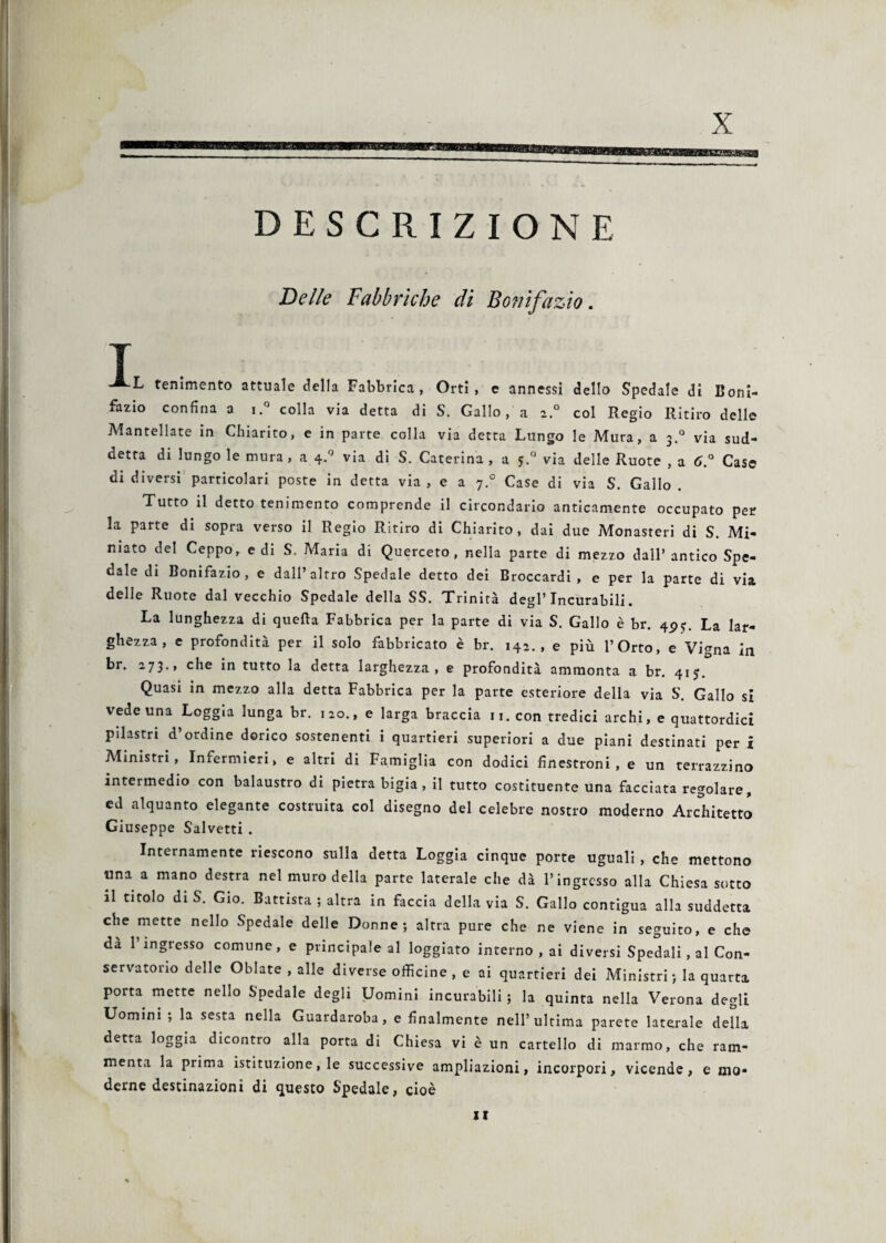 X DESCRIZIONE Delle Fabbriche di Bonifazio I, -L temmento attuale della Fabbrica, Orti, e annessi dello Spedale di Boni¬ fazio confina a i.° colla via detta di S. Gallo, a z.° col Regio Ritiro delle Mantellate in Chiarito, e in parte colla via detta Lungo le Mura, a 3.° via sud¬ detta di lungo le mura, a 4.Q via di S. Caterina, a 5.0 via delle Ruote , a 6.° Case di diversi particolari poste in detta via , e a 7.0 Case di via S. Gallo . Tutto il detto tenimento comprende il circondario anticamente occupato per la parte di sopra verso il Regio Ritiro di Chiarito, dai due Monasteri di S. Mi¬ niato del Ceppo, e di S. Maria di Querceto, nella parte di mezzo dall’antico Spe¬ dale di Bonifazio, e dall’altro Spedale detto dei Broccardi , e per la parte di via delle Ruote dal vecchio Spedale della SS. Trinità degl’incurabili. La lunghezza di quella Fabbrica per la parte di via S. Gallo è br. 4p?. La lar¬ ghezza , e profondità per il solo fabbricato è br. 142., e più l’Orto, e Vigna in br. 273., che in tutto la detta larghezza, e profondità ammonta a br. 41 j. Quasi in mezzo alla detta Fabbrica per la parte esteriore della via S. Gallo si vede una Loggia lunga br. 120., e larga braccia n. con tredici archi, e quattordici pilastri d’ordine dorico sostenenti i quartieri superiori a due piani destinati per i Ministri, Infermieri, e altri di Famiglia con dodici finestroni , e un terrazzino intermedio con balaustro di pietra bigia , il tutto costituente una facciata regolare, ed alquanto elegante costruita col disegno del celebre nostro moderno Architetto Giuseppe Salvetti . Internamente riescono sulla detta Loggia cinque porte uguali , che mettono una a mano destra nel muro della parte laterale che dà l’ingresso alla Chiesa sotto il titolo diS. Gio. Battista ; altra in faccia della via S. Gallo contigua alla suddetta che mette nello Spedale delle Donne; altra pure che ne viene in seguito, e che da 1 ingresso comune, e principale al loggiato interno , ai diversi Spedalini Con¬ servatorio delle Oblate , alle diverse officine, e ai quartieri dei Ministri; la quarta porta mette nello Spedale degli Uomini incurabili ; la quinta nella Verona degli Uomini ; la sesta nella Guardaroba, e finalmente nell’ultima parete laterale della detta loggia dicontro alla porta di Chiesa vi è un cartello di marmo, che ram¬ menta la prima istituzione, le successive ampliazioni, incorpori, vicende, e mo¬ derne destinazioni di questo Spedale, cioè