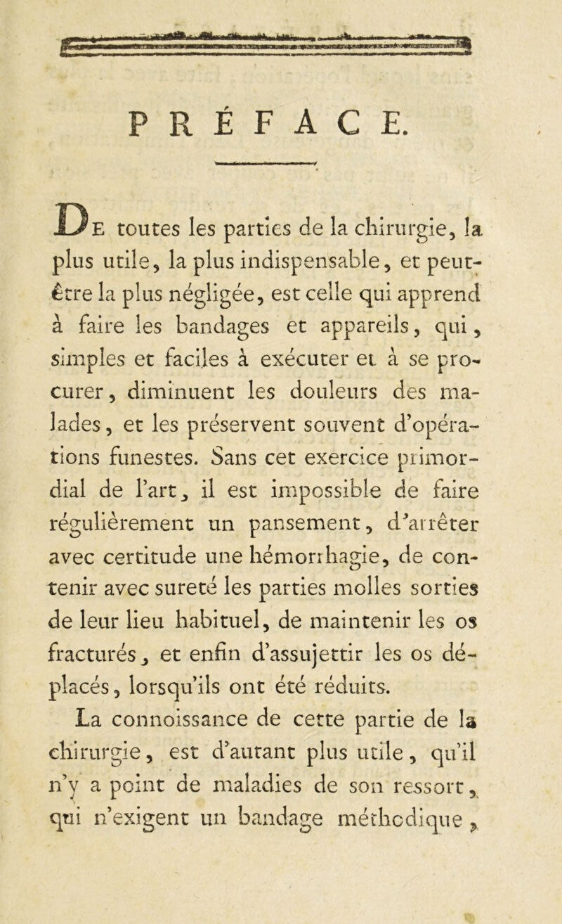 PRÉFACE. De toutes les parties de la chirurgie, la plus utile, la plus indispensable, et peut- être la plus négligée, est celle qui apprend à faire les bandages et appareils, qui, simples et faciles à exécuter et à se pro- curer , diminuent les douleurs des ma- lades, et les préservent souvent d’opéra- tions funestes. Sans cet exercice primor- dial de l’art j il est impossible de faire régulièrement un pansement, d'arrêter avec certitude une hémorrhagie, de con- tenir avec sûreté les parties molles sorties de leur lieu habituel, de maintenir les os fracturés ^ et enfin d’assujettir les os dé- placés, lorsqu’ils ont été réduits. La connoissance de cette partie de la chirurgie, est d’autant plus utile, qu’il n’y a point de maladies de son ressort, qui n’exigent un bandage méthodique ?