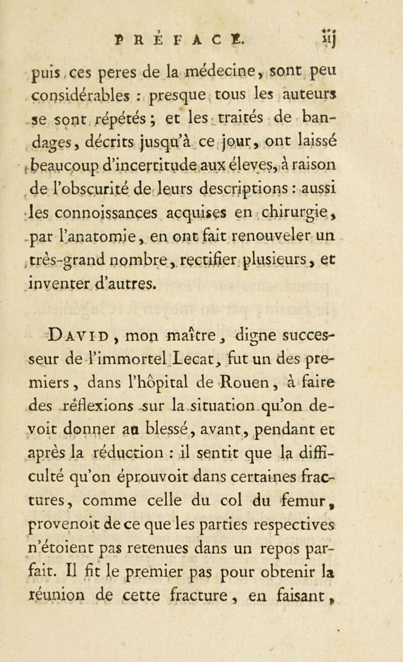 puis ces peres de la médecine, sont peu considérables : presque tous les auteurs se sont répétés ; et les traités de ban- dages, décrits jusquà ce jour, ont laissé beaucoup d’incertitude aux éleves, à raison de l’obscurité de leurs descriptions : aussi les connoissances acquises en chirurgie, par l’anatomie, en ont fait renouveler un très-grand nombre , rectifier plusieurs , et inventer d’autres. David , mon maître, digne succes- seur de l’immortel Lecat, fut un des pre- miers, dans l’hôpital de Rouen, à faire des réflexions sur la situation qu’on de- voit donner an blessé, avant, pendant et après la réduction : il sentit que la diffi- culté qu’on éprouvoit dans certaines frac- tures, comme celle du col du fémur, provenoit de ce que les parties respectives n’étoient pas retenues dans un repos par- fait. Il fit le premier pas pour obtenir la réunion de cette fracture, en faisant,