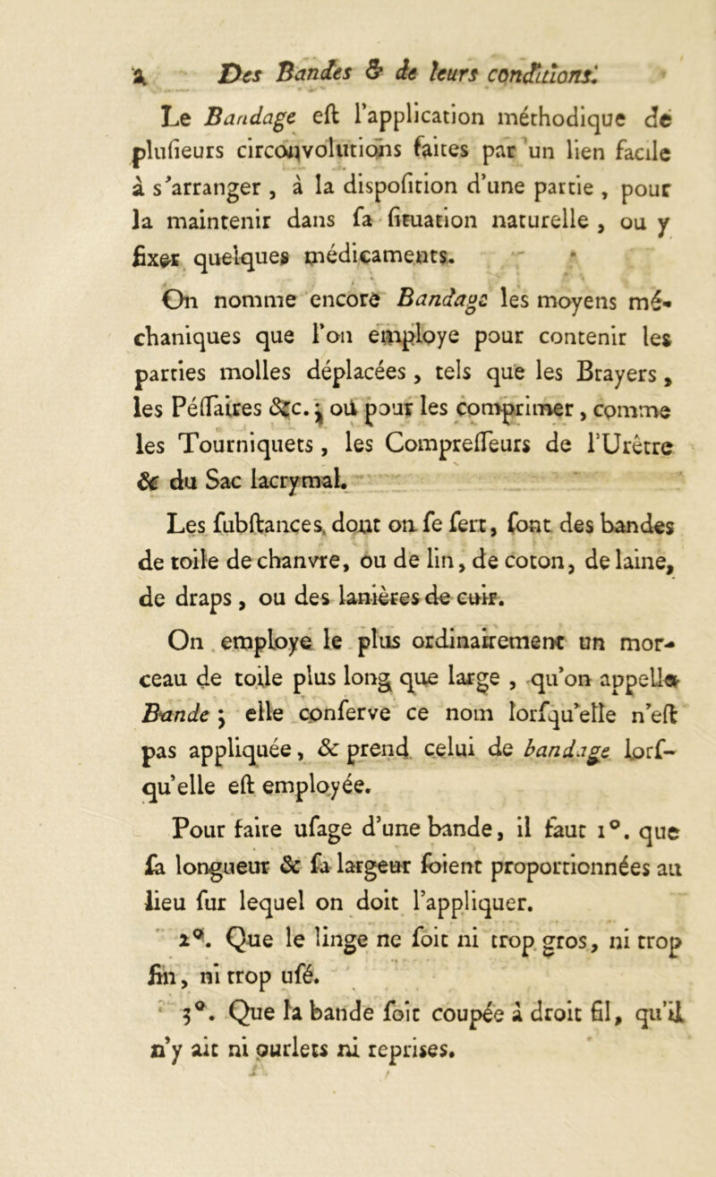 Le Bandage eft l’application méthodique de plufieurs circonvolutions faites par un lien facile à s'arranger , à la dispofition d’une partie , pour la maintenir dans fa fituation naturelle , ou y fixer quelques médicaments. On nomme encore Bandage les moyens mé- chaniques que l’on employé pour contenir les parties molles déplacées, tels que les Brayers, les PéOTaires Sec. j oU pour les comprimer, comme les Tourniquets, les Compreffèurs de TUrétrc & du Sac lacrymal. Les fubftances, dont on fe fert, font des bandes de toile de chanvre, ou de lin, de coton, de laine, de draps , ou des lanières de cuir. On employé le plus ordinairement un mor- ceau de toile plus long que large , qu’on appel!» Bande \ elle cpnferve ce nom îorfqu'eîîe n’eft pas appliquée, Sc prend celui de bandage lorf- quelle eft employée. Pour faite ufage d’une bande, il faut i°. que fa longueur & fa largeur foient proportionnées au lieu fur lequel on doit l’appliquer. 2®. Que le linge ne foit ni trop gros, ni trop fin, ni trop ufé. 3°. Que la bande foit coupée à droit fil, qu’il ri y ait ni ourlets ni reprises.