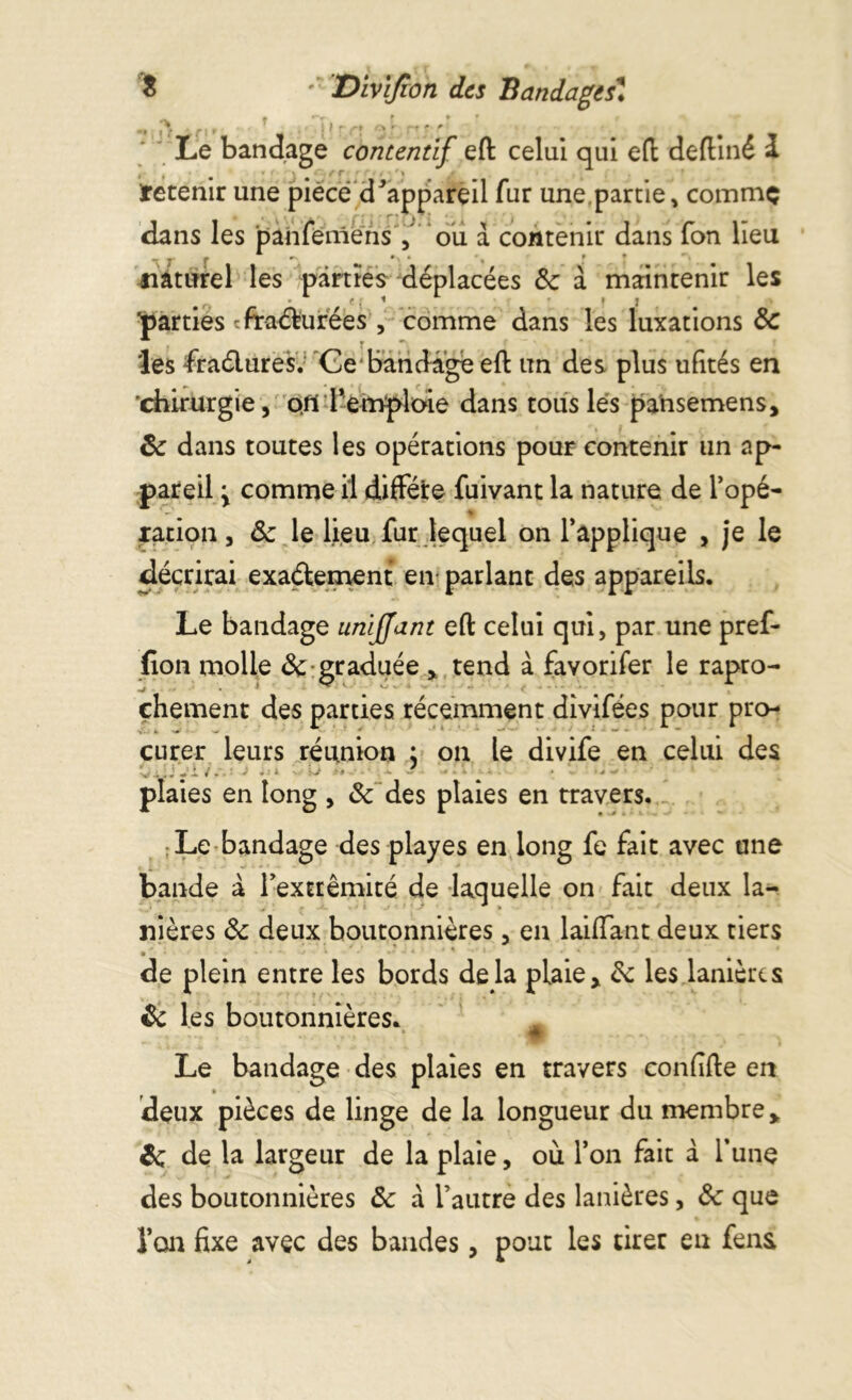 m r» » • » f fi» ' < i ’ r» <5 ■ 't r ' # Le bandage contentif et celui qui eft deftiné £ t f m * • f r , ■ \ Retenir une pièce d^appareil fur une partie, comme dans les panfemens ou a contenir dans fon lieu naturel les parties déplacées 8c à maintenir les ^parties fracturées , comme dans les luxations 8c les fractures. Ce bandage et un des plus ufités en chirurgie, ofi l’emploie dans tous lès pa’nsemens, 8c dans toutes les opérations pour contenir un ap- pareil y comme il diffère fuivant la nature de l’opé- * - % radon, &z le lieu fur lequel on l’applique , je le décrirai exactement en parlant des appareils. Le bandage umffant eft celui qui, par une pref- lion molle & graduée x tend à favorifer le rapro- çhement des parties récemment divifées pour pro- curer leurs réunion ; on le divife en celui des V i .y i / - J . > y-j ■ < ^ • • é plaies en long , 8c des plaies en travers. : Le bandage des playes en long fe fait avec une bande à l’extrémité de laquelle on fait deux la- nières 8c deux boutonnières, en laiffant deux tiers » * K * de plein entre les bords delà plaie> 8c les lanières 8c les boutonnières. Æ Le bandage des plaies en travers confite en deux pièces de linge de la longueur du membre y 8c de la largeur de la plaie, où l’on fait à l’une des boutonnières 8c à l’autre des lanières, &: que l’on fixe avec des bandes, pour les tirer en fens