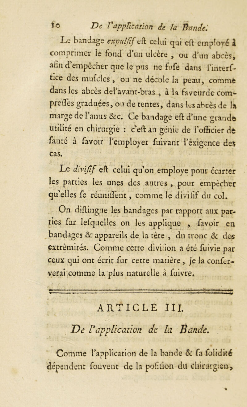 L.c bandage expulfif eft celui qui eft employé k comprimer le fond d un ulcère 5 ou d*un abcès, ahn d empêcher que le pus ne fufe dans l’interf- tice des mufcles, ou ne décole la peau, comme dans les abcès del’avant-bras , à la faveurde com- prefles graduées, ou de rentes, dans les abcès de la marge de l’anus &c. Ce bandage eft d’une grande utilité en chirurgie : c eft an génie de l’officier de fanre à favoir l’employer fuivanc l’exigence des cas. Le divijîf eft celui qu’on employé pour écarrer les parties les unes des autres , pour empêcher qu’elles fe réunifient, comme le divifîf du col. On diftingue les bandages par rapport aux par- ties fur lefquelles on les applique , favoir en ^bandages 8c appareils de la tête , du tronc & des extrémités. Comme cette diviùon a été fuivie par ceux qui ont écrit fur cette matière, je la confer- verai comme la plus naturelle à fuivre. ARTICLE III. De l9application de la Bande. Comme l’application de la bande & fa folidké dépendent fouvenc de la pofkion du chirurgien*