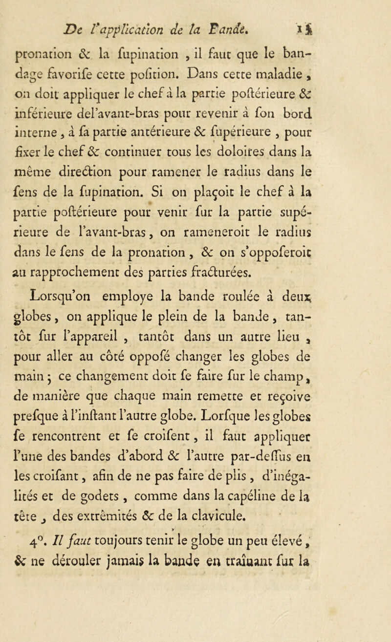 pronation ôc la fupination , il faut que le ban- dage favorife cette pofition. Dans cette maladie , on doit appliquer le chef à la partie postérieure ôc inférieure del’avant-bras pour revenir à fon bord interne * à fa partie antérieure ôc fupérieure , pour fixer le chef ôc continuer tous les doloires dans la même direction pour ramener le radius dans le fens de la fupination. Si on plaçoit le chef à la partie poftérieure pour venir fur la partie supé- rieure de l’avant-bras, on rameneroit le radius dans le fens de la pronation, ôc on s’oppoferoic au rapprochement des parties fraéturées. Lorsqu’on employé la bande roulée a deu* globes, on applique le plein de la bande, tan- tôt fur l’appareil , tantôt dans un autre lieu 5 pour aller au côté oppofé changer les globes de main * ce changement doit fe faire fur le champ, de manière que chaque main remette et reçoive prefque à l’inftant l’autre globe. Lorfque les globes fe rencontrent et fe croifent, il faut appliquer l’une des bandes d’abord ôc l’antre par-defius en les croifant, afin de ne pas faire de plis, d’inéga- lités et de godets, comme dans la capéline de la tête j des extrémités Ôc de la clavicule. » 4°. Il faut toujours tenir le globe un peu élevé, ôc ne dérouler jamais la bande en traîuant fur la