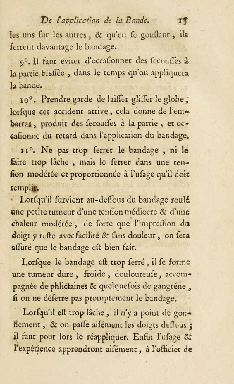 les uns fur les autres ? & qu’en fe gonflant , ils ferrent davantage le bandage. 9°. Il faut éviter d’occa donner des feconfles à. la partie bleffée , dans le temps qu’on appliquera la bande. îo°. Prendre garde de laitier glifler le globe, lorfque cet accident arrive, cela donne de l’env- barras 3 produit des fecoufles â la partie , et oc- cafionne du retard dans l’application du bandage. n°. Ne pas trop ferrer le bandage , ni le faire trop lâche , mais le ferrer dans une ten- don modérée et proportionnée â I’ufage qu’il doit remplir. Lorfqu'il furvient au-defïbus du bandage roulé une petite tumeur d’une tendon médiocre 8c d’une chaleur modérée , de forte que l’impreffion du doigt y refte avec facilité 8c fans douleur , on fera alluré que le bandage eft bien fait. Lorfque le bandage eft trop ferré, il fe forme une tumeur dure, froide, douloureufe, accom- pagnée de phli&aines 8c quelquefois de gangrène^ fi en ne déferre pas promptement le bandage. Lorfqu’il efl: trop lâche , il n’y a point de gon- flement ? 8c on paile aifément les doigts deflous £ il faut pour lors le réappliquer. Enfin l’ufage 8c l’expénence apprendront aifément, à l’officier de