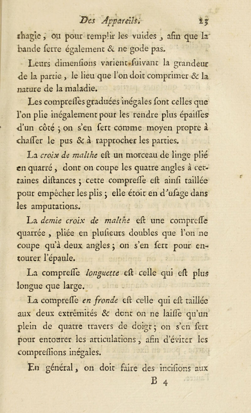 îhagle, ôu pour remplir les vuides 3 afin que la bande ferre également & ne gode pas. Leurs dimenfions varient *fuivant la grandeur de la partie * le lieu que l’on doit comprimer ôc la nature de la maladie. Les compreftes graduées inégales font celles que l’on plie inégalement pour les rendre plus épaiftes d’un côté } on s’en fert comme moyen propre a chafler le pus ôc à rapprocher les parties. La croix de malthe eft un morceau de linge plié en quarré , dont on coupe les quatre angles à cer- taines diftances * cette comprefie eft ainfi taillée pour empêcher les plis j elle étoit en dftifage dans les amputations. La demie croix de malthe eft une comprefie quarrée , pliée en plufieurs doubles que l’on ne coupe qu’à deux anglesj on s’en fert pour en- tourer l’épaule. La comprefie longuette eft celle qui eft plus longue que large. La comprefie en fronde eft celle qui eft taillée aux deux extrémités ôc dont on ne laifie qu’un plein de quatre travers de doigt * on s’en fert pour entourer les articulations, afin d’éviter les comprenions inégales. En général, on doit faire des incifions aux B 4