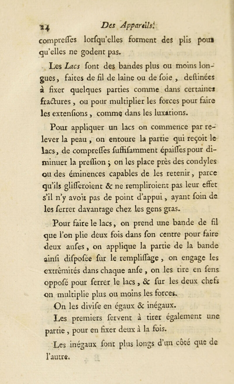 compreflès lorfqu’elles forment des plis poui qu’elles ne godent pas. Les Lacs font des bandes plus ou moins lon- gues, faites de fil de laine ou de foie , defiinées à fixer quelques parties comme dans certaines fraéfures, ou pour multiplier les forces pour faire les extenfions , commç dans les luxations. Pour appliquer un lacs on commence par re- lever la peau , on entoure la partie qui reçoit le lacs, de comprefies fuffifamment épaifiespour di- minuer la preflion > on les place près des condyles ou des éminences capables de les retenir, parce qu’ils glifleroient & ne rempliroient pas leur effet s’il n’y avoit pas de point d’appui, ayant foin de les ferrer davantage chez les gens gras. Pour faire le lacs, on prend une bande de fil que ion plie deux fois dans fon centre pour faire <leux anfes, on applique la partie de la bande ainfi difpofée fur le rempliflage , on engage les extrémités dans chaque anfe , on les tire en fens oppofé pour ferrer le lacs, & fur les deux chefs •on multiplie plus ou moins les forces. On les divife en égaux & inégaux. Les premiers fervent à tirer également une partie , pour en fixer deux à la fois. Les inégaux font plus longs d’un côté que de l’autre.