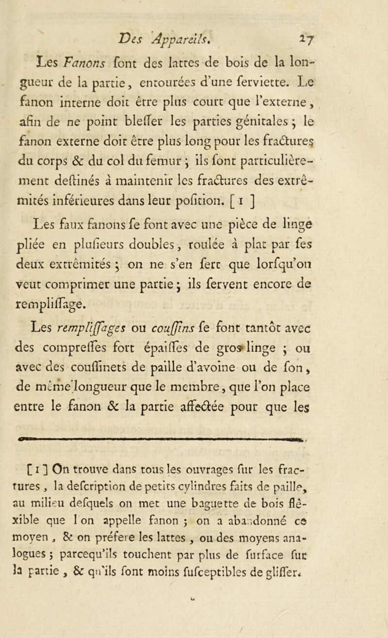 Les Fanons font des lattes de bois de la lon- gueui: de la partie, entourées d'une ferviette. Le fanon interne doit être plus court que l’externe, afin de ne point blelîer les parties génitales ; le fanon externe doit être plus long pour les fraétures du corps 3c du col du fémur j ils font particulière- ment deftinés à maintenir les fraétures des extré- mités inférieures dans leur pofition. [ 1 ] Les faux fanons fe font avec une pièce de linge pliée en plufieurs doubles, roulée à plat par fes deux extrémités ; on ne s’en ferc que lorfqu’on veut comprimer une partie ; ils fervent encore de rempli ffage. Les remplijjages ou couffins fe font tantôt avec des comprefies fort épaifles de gros* linge ; ou avec des couffinets de paille d’avoine ou de fon > de mème’longueur que le membre, que l’on place entre le fanon & la partie affeétée pour que les 1 --■■■■ ' «'« — «wi .i ..■i.. [ i ] On trouve dans tous les ouvrages fur les frac- tures * la defcrïption de petits cylindres faits de paille, au milieu defqueîs on met une baguette de bois fle- xible que 1 on appelle fanon ; on a abandonné ce moyen , Se on préféré les lattes , ou des moyens ana- logues ; parcequ’ils touchent par plus de furface fur la partie , & qu'ils font moins fufceptibles de glifler.-