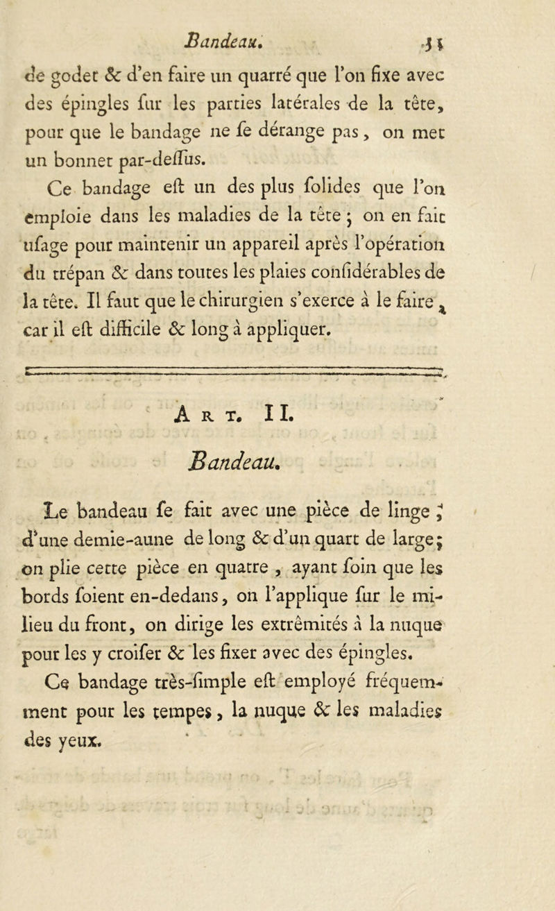 Bandeau. J ; de goder 8c d’en faire un quarré que l’on fixe avec des épingles fur les parties latérales de la tête, pour que le bandage ne fe dérange pas> on met un bonnet par-deffiis. Ce bandage eft un des plus folides que l’on emploie dans les maladies de la tête ; on en fait ufage pour maintenir un appareil après l’opération du trépan 8c dans toutes les plaies confidérables de la tête* Il faut que le chirurgien s’exerce à le faire ^ car il eft difficile ôc long à appliquer. Art. IL Bandeau. Le bandeau fe fait avec une pièce de linge J d’une demie-aune de long &c d’un quart de large; on plie cette pièce en quatre , ayant foin que les bords foient en-dedans, on l’applique fur le mi- lieu du front, on dirige les extrémités a la nuque pour les y croifer 8c les fixer avec des épingles. Ce bandage très-fimple efi: employé fréquem- ment pour les tempes, la nuque 8c les maladies des yeux.