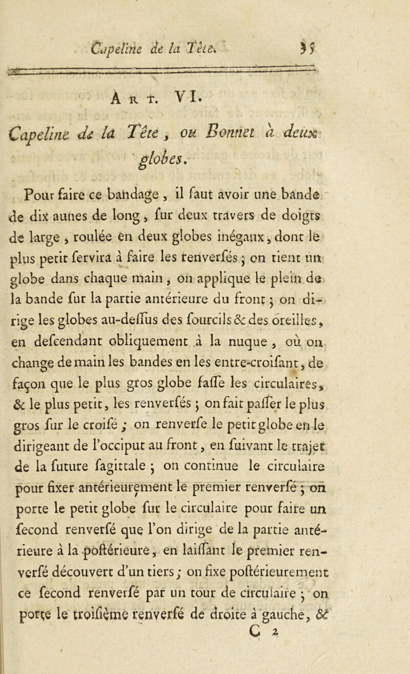 gnzz?~zrzz:—-ttt;, — ~~rtir-~ À R T. VI. Capeline de la Tête, ou Bonnet a deux Pour faire ce bandage , il faut avoir une bande de dix aunes de long, fur deux travers de doigts de large > roulée en deux globes inégaux , dont le plus petit fervira a faire les renverfés ; on tient un globe dans chaque main, on applique le plein de la bande fur la partie antérieure du front ; on di- rige les globes au-defius des fourcils&des oreilles* en defcendant obliquement à la nuque , où on change demain les bandes en les entre-croifant, de façon que le plus gros globe fa(Te les circulaires, & le plus petit, les renverfés \ onfaitpafîèr le plus gros fur le croifé ; on renverfe le petit globe en le dirigeant de l’occiput au front, en fuivant le trajet de la future fagittale } on continue le circulaire pour fixer antérieurement le premier renverfé ; on porte le petit globe fur le circulaire pour faire un fécond renverfé que l’on dirige de la partie anté- rieure à la poftérieure, en laifiant le premier ren- verfé découvert d’un tiers; on fixe poftérieurement ce fécond renverfé par un tour de circulaire j on porçe le troifiéme renverfé de droite à gauche* Sâ C 2 • • t