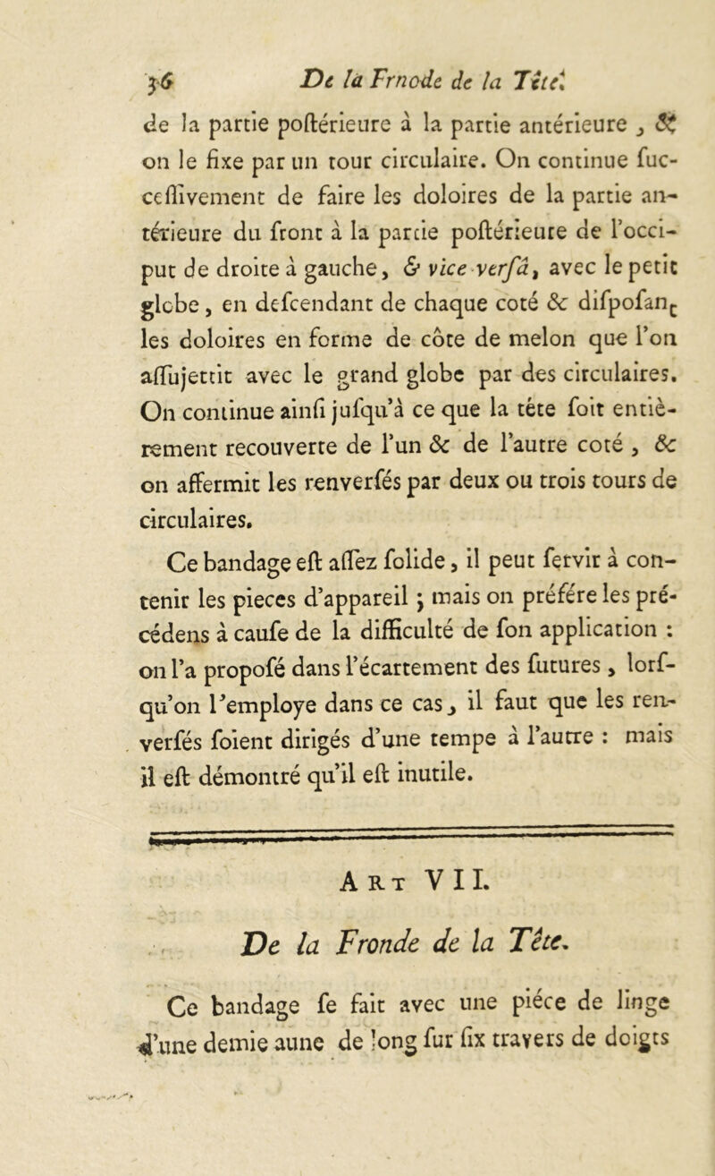 $6 De la Frnodc de la Txtc\ de la partie poftérieure a la partie antérieure on le fixe par un tour circulaire. On continue fuc- ccHivernent de faire les doloires de la partie an- térieure du front à la parcie poftérieure de l’occi- put de droite à gauche, & vice verfâ, avec le petit globe, en defeendant de chaque coté &: difpofanc les doloires en forme de cote de melon que l’on aftujettit avec le grand globe par des circulaires. On continueainfi jufqu’à ce que la tète foit entiè- rement recouverte de l’un <3c de l’autre coté , 3c on affermit les renverfés par deux ou trois tours de circulaires. Ce bandage eft affez folide, il peut fetvir à con- tenir les pièces d’appareil } mais on préféré les pré- céder à caufe de la difficulté de fon application : on l’a propofé dans l’écartement des futures, lorf- qu’on l’employé dans ce cas j il faut que les ren- verfés foient dirigés d’une tempe a 1 autre : mais il eft démontré qu’il eft inutile. ■ »■ i l - » 1  ' Art VIL De la Fronde de la Tète. Ce bandage fe fait avec une pièce de linge d’une demie aune de long fur fix travers de doigts