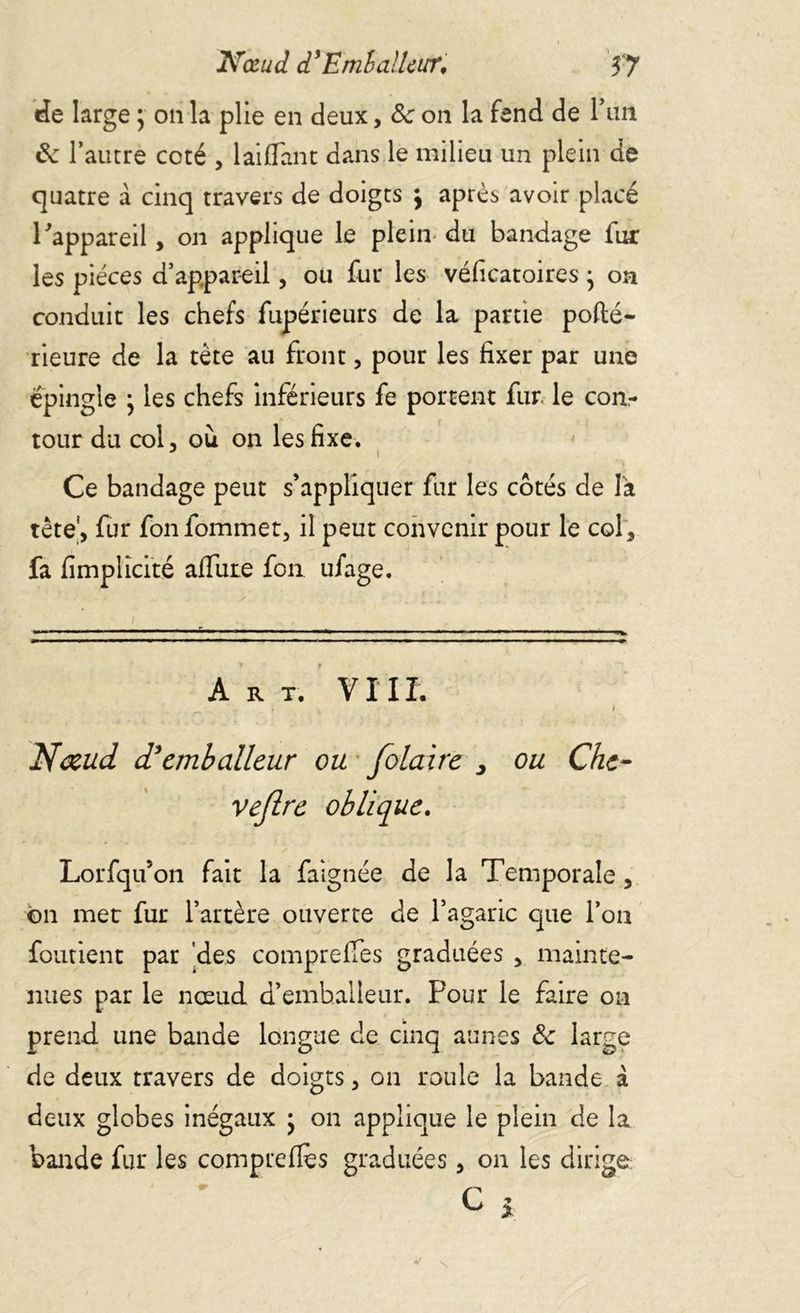 de large ; on la plie en deux, 8c on la fend de P un 8c l’autre coté , lai flan t dans le milieu un plein de quatre à cinq travers de doigts \ après avoir placé l'appareil, on applique le plein du bandage fur les pièces d’appareil, ou fur les véficatoires ; on conduit les chefs fupérieurs de la partie pofté- rieure de la tète au front, pour les fixer par une épingle ; les chefs inférieurs fe portent fur le con- tour du col, où on les fixe. Ce bandage peut s’appliquer fur les cotés de là tête', fur fon fommet, il peut convenir pour le col, fa fimplicité allure fon ufage. - — ■ ■ - •— •— — A R T. VIII. I f Nœud d’emballeur ou folaire , ou Che- vejlre oblique. Lorfqu’on fait la faignée de la Temporale, on mec fur l’artère ouverte de l’agaric que l’on forment par des comprelfes graduées , mainte- nues par le nœud d’emballeur. Pour le faire on prend une bande longue de cinq aunes 8c large de deux travers de doigts, on roule la bande à deux globes inégaux • on applique le plein de la bande fur les comprefles graduées, on les dirige